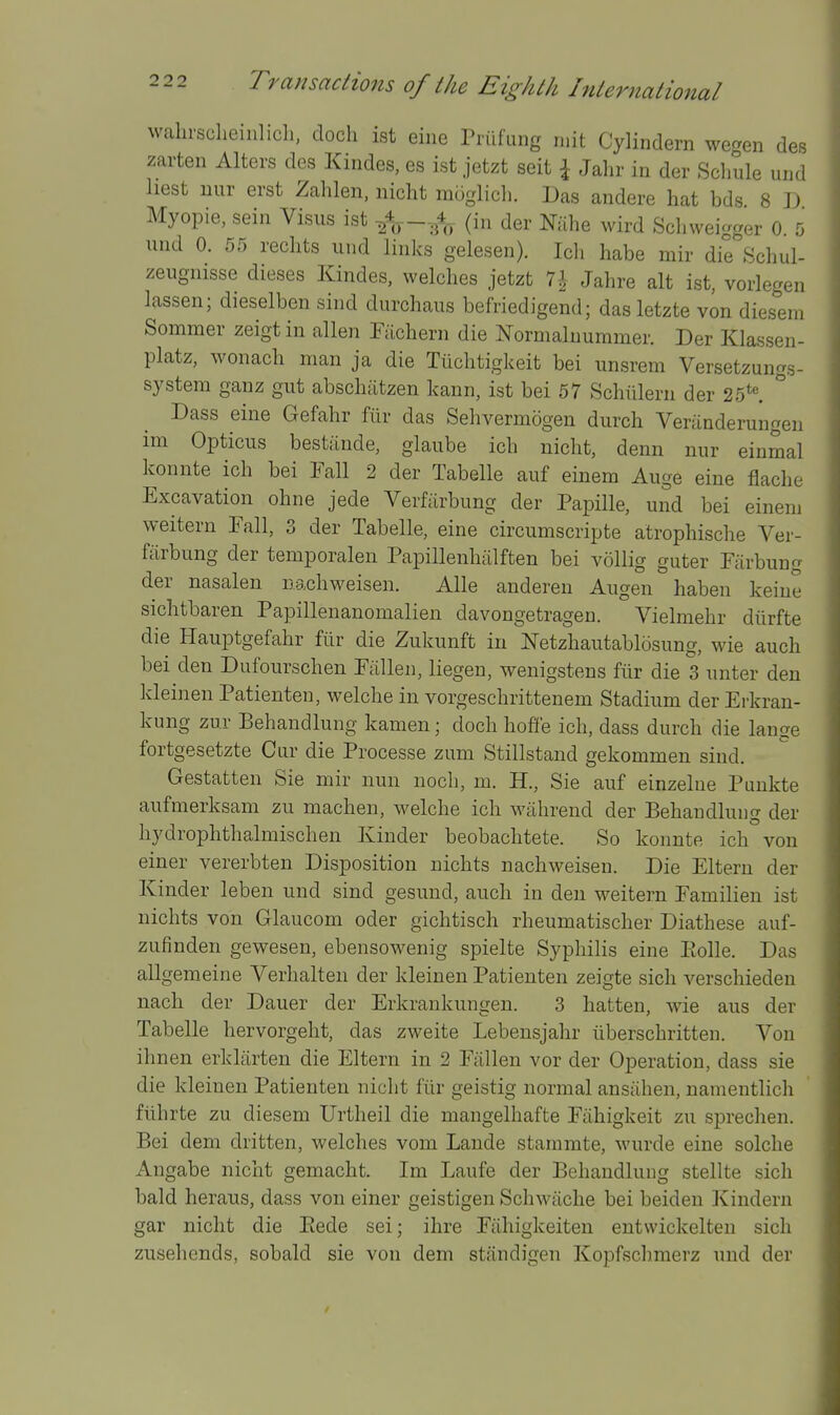 wahrscheinlicli, doch ist eiiie Priifung rnit Cylindern we^en des zarten Alters des Kindes, es ist jetzt seit \ Jalir in der Scliule und hest uur erst Zahlen, nicht muglicli. Das andere hat bds 8 D Myopie, sein Visus ist ^A^—(in der Nahe wird Sclrweigger 0 5 und 0. 55 rechts und links gelesen). Ich habe mir die Schul- zeugnisse dieses Kindes, welches jetzt 1\ Jahre alt ist, vorlegen lassen; dieselben sind durchaus befriedigend; das letzte von diesem Sommer zeigt in alien Fiichern die Normaluummer. Der Klassen- platz, wonach man ja die Tiichtigkeit bei unsrem Versetzungs- system ganz gut abschiitzen kann, ist bei 57 Schiilern der 25*«. ° Dass eine Gefahr fiir das Sehvermogen durch Veninderungen im Opticus best;inde, glaube ich nicht, denn nur einmal konute ich bei Fall 2 der Tabelle auf einem Auge eine flache Excavation ohne jede Verfiirbung der Papille, und bei einem weitern Fall, 3 der Tabelle, eine circumscripte atrophische Ver- fiirbung der temporalen Papillenhiilften bei vollig guter Fiirbung der nasalen nachweisen. Alle anderen Augen haben keiue sichtbaren Papillenanomalien davongetragen. Vielmehr diirfte die Hauptgefahr fiir die Zukunft iu Netzhautablosung, wie auch bei den Dufourschen Fallen, liegen, wenigstens fiir die 3 unter den kleinen Patienten, welche in vorgeschrittenem Stadium der Erkran- kung zur Behandlung kamen; doch hoffe ich, dass durch die lange fortgesetzte Cur die Processe zum Stillstand gekommen sind. Gestatten Sie mir nun noch, m. H., Sie auf einzelue Puukte aufmerksam zu machen, welche ich wahrend der Behandlung der hydrophthalmischen Kinder beobachtete. So konnte ich von einer vererbten Disposition nichts nachweisen. Die Eltern der Kinder leben und sind gesund, auch in den weitern Familien ist nichts von Glaucom oder gichtisch rheumatischer Diathese auf- zufinden gewesen, ebensowenig spielte Syphilis eine Ptolle. Das allgemeine Verhalten der kleinen Patienten zeigte sich verschiedeu nach der Dauer der Erkrankungen. 3 hatten, wie aus der Tabelle hervorgeht, das zweite Lebensjahr iiberschritten. Von ihnen erklarten die Eltern in 2 Fallen vor der Operation, dass sie die kleinen Patienten nicht fiir geistig normal ansahen, namentlich fiihrte zu diesem Urtheil die mangelhafte Fiihigkeit zu sprechen. Bei dem dritten, welches vom Lande stammte, wurde eine solche Angabe nicht gemacht. Im Laufe der Behandlung stellte sich bald heraus, dass von einer geistigen Schwache bei beiden Kindern gar nicht die Eede sei; ihre Fahigkeiten entwickelten sich zusehends, sobald sie von dem standigen Kopfsclimerz und der