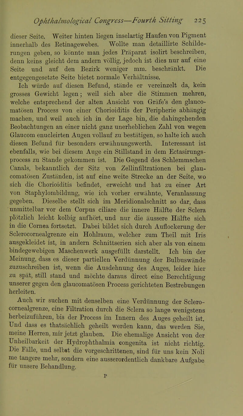 dieser Seite. Weiter hinten liegen inselartig Haufen von Pigment innerhalb des Eetinagewebes. WoUte man detaillirte Schilde- rungen geben, so konnte man jedes Praparat isolirt beschreiben, denn keins gleicht dem andern vollig, jedoch ist dies nur auf sine Seite und auf den Bezirk weniger mm. beschrankt. Die entsegengesetzte Seite bietet normale Verhaltnisse. Ich wiirde auf diesen Befund, stande er vereinzelt da, kein grosses Gewicht legen; weil sich aber die Stimmen mehren, welche entsprecliend der alten Ansicht von Grafe's den glauco- matosen Process von einer Chorioiditis der Peripherie abhangig machen, und weil auch ich in der Lage bin, die dahingehenden Beobachtungen an einer nicht ganz unerheblichen Zahl von wegen Glaucom enucleirten Augen vollauf zu bestatigen, so halte ich auch diesen Befund fiir besonders erwahnungswerth. Interessant ist ebenfalls, wie bei diesem Auge ein Stnistand in dem Ectasirungs- process zu Stande gekommen ist. Die Gegend des Schlemmschen Canals, bekanntlich der Sitz von Zellinfiltrationen bei glau- comatosen Zustanden, ist auf eine weite Strecke an der Seite, wo sich die Chorioiditis befindet, erweicht und hat zu einer Art von Staphylonibildung, wie ich vorher erwahnte, Veranlassung gegeben. Dieselbe stellt sich im Meridionalschnitt so dar, dass unmittelbar vor dem Corpus ciliare die innere Halfte der Sclera plotzlich leicht kolbig aufhort, und nur die iiussere Halfte sich in die Cornea fortsetzt. Dabei bildet sich durch Auflockerung der Sclerocornealgrenze ein Hohlraum, welcher zum Theil mit Iris ausgekleidet ist, in andern Schnittserien sich aber als von einem bindegewebigen Maschenwerk ausgeflillt darstellt. Ich bin der Meinung, dass es dieser partiellen Verdiinnung der Bulbuswande zuzuschreiben ist, wenn die Ausdehnung des Auges, leider hier zu spat, stni stand und mochte daraus direct eine Berechtigung unserer gegen den glaucomatosen Process gerichteten Bestrebungen herleiten. Auch wir suchen mit denselben eine Verdiinnung der Sclero- cornealgrenze, eine Eiltration durch die Sclera so lange wenigstens herbeizufiihren, bis der Process im Innern des Auges geheilt ist. Und dass es thatsachlich geheilt werden kann, das werden Sie, meine Herren, mir jetzt glauben. Die ehemalige Ansicht von der Unheilbarkeit der Hydrophthalmia congenita ist nicht richtig. Die Palle, und selbst die vorgeschrittenen, sind fiir uns kein Noli me tangere mehr, sondern eine ausserordentlich dankhare Aufgabe fiir unsere Behandlung. P