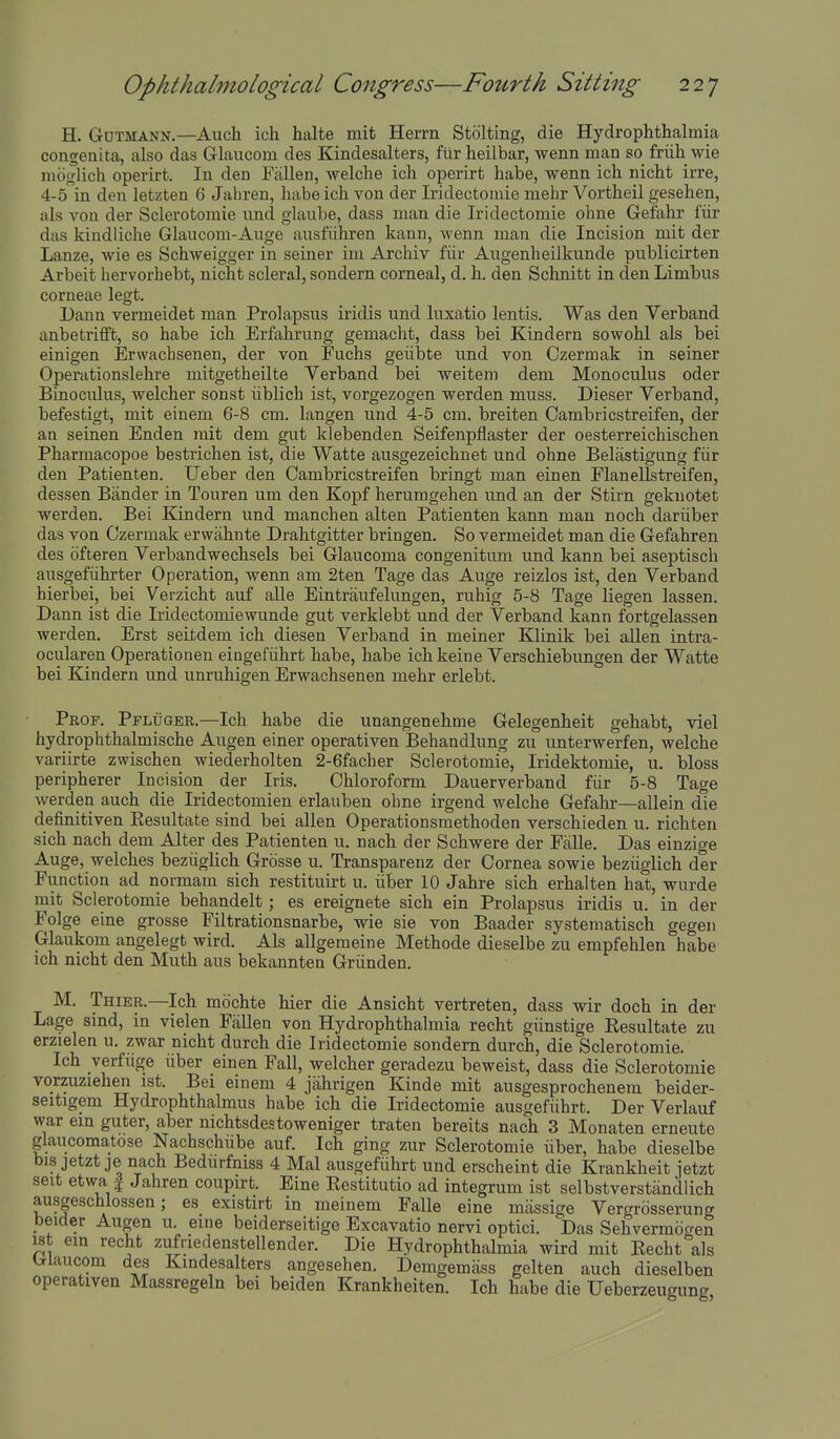 H. Gdtmann.—Auch ich halte mit Herm Stolting, die Hydrophthalmia congenita, also das Glaucom des Kindesalters, fiir heilbar, wenn man so friih wie mogiich operirt. In den Fallen, welche ich operirt habe, wenn ich nicht irre, 4-5 in den letzten 6 Jaliren, habe ich von der Iridectoniie mehr Vortheil gesehen, als von der Sclerotomie und glaube, dass man die Iridectomie ohne Gefahr i'iir das kindliche Glaucom-Auge ausfiihren kann, wenn man die Incision mit der Lanze, wie es Schweigger in seiner im Archiv fiir Augenheilkunde publicirten Arbeit hervorhebt, nicht scleral, sondern corneal, d. h. den Schnitt in den Limbus corneae legt. Dann vermeidet man Prolapsus iridis und luxatio lentis. Was den Verband anbetrifft, so habe ich Erfahrung gemacht, dass bei Kindern sowohl als bei einigen Erwachsenen, der von Fuchs geiibte und von Czermak in seiner Operationslehre mitgetheilte Verband bei weiteni dem Monoculus oder Binoculus, welcher sonst iiblich ist, vorgezogen werden muss. Dieser Verband, befestigt, mit einem 6-8 cm. langen und 4-5 cm. breiten Oambricstreifen, der an seinen Enden rait dem gut klebenden Seifenpflaster der oesterreichischen Pharmacopoe bestrichen ist, die Watte ausgezeichnet und ohne Belastigung fiir den Patienten. Ueber den Oambricstreifen bringt man einen Flanellstreifen, dessen Bander in Touren um den Kopf heruragehen und an der Stirn geknotet werden. Bei Kindern und manchen alten Patienten kann man noch dariiber das von Czermak erwahnte Drahtgitter bringen. So vermeidet man die Gefahren des ofteren Verbandwechsels bei Glaucoma congenitum und kann bei aseptisch ausgefiihrter Operation, wenn am 2ten Tage das Auge reizlos ist, den Verband hierbei, bei Verzicht auf alle Eintraufelungen, ruhig 5-8 Tage liegen lassen. Dann ist die Iridectomiewunde gut verklebt und der Verband kann fortgelassen werden. Erst seitdem ich diesen Verband in meiner Klinik bei aUen intra- ocularen Operationen eingefuhrt habe, habe ichkeine Verschiebungen der Watte bei Kindern und unruhigen Erwachsenen mehr erlebt. Prof. Pfluger.—Ich habe die unangenehme Gelegenheit gehabt, viel hydrophthalmische Augen einer operativen Behandlung zu unterwerfen, welche variirte zwischen wiederholten 2-6facher Sclerotomie, Iridektomie, u. bloss peripherer Incision der Iris. Chloroform Dauerverband fiir 5-8 Tage werden auch die Iridectomien erlauben ohne irgend welche Gefahr—allein die definitiven Resultate sind bei alien Operationsmethoden verschieden u. richten sich nach dem Alter des Patienten u. nach der Schwere der Falle. Das einzige Auge, welches beziiglich Grosse u. Transparenz der Cornea sowie beziiglich der Function ad normam sich restituirt u. iiber 10 Jahre sich erhalten hat, wurde mit Sclerotomie behandelt; es ereignete sich ein Prolapsus iridis u. in der Folge eine grosse Filtrationsnarbe, wie sie von Baader systematisch gegeii Glaukom angelegt wird. Als allgemeine Methode dieselbe zu empfehlen habe ich nicht den Muth aus bekannten Griinden. M. Thier.—Ich mochte hier die Ansicht vertreten, dass wir doch in der Lage sind, in vielen Fallen von Hydrophthalmia recht giinstige Resultate zu erzielen u. zwar nicht durch die Iridectomie sondern durch, die Sclerotomie. Ich verfuge iiber einen Fall, welcher geradezu beweist, dass die Sclerotomie vorzuziehen ist. Bei einem 4 jahrigen Kinde mit ausgesprochenem beider- seitigem Hydrophthalmus habe ich die Iridectomie ausgefiihrt. Der Verlauf war em guter, aber nichtsdestoweniger traten bereits nach 3 Monaten erneute glaucomatose Nachschube auf. Ich ging zur Sclerotomie iiber, habe dieselbe bis jetztje nach Bedurfniss 4 Mai ausgefiihrt und erscheint die Krankheit jetzt seit etwa f Jahren coupirt. Eine Restitutio ad integrum ist selbstverstandlich ausgeschlossen; es existirt in meinem Falle eine massige Vergrosserung beider Augen u. eine beiderseitige Excavatio nervi optici. Das Sehvermdgen ist em recht zufriedenstellender. Die Hydrophthalmia wird mit Recht als Ulaucom des Kindesalters angesehen. Demgemass gelten auch dieselben operativen Massregeln bei beiden Krankheiten. Ich habe die Ueberzeugung