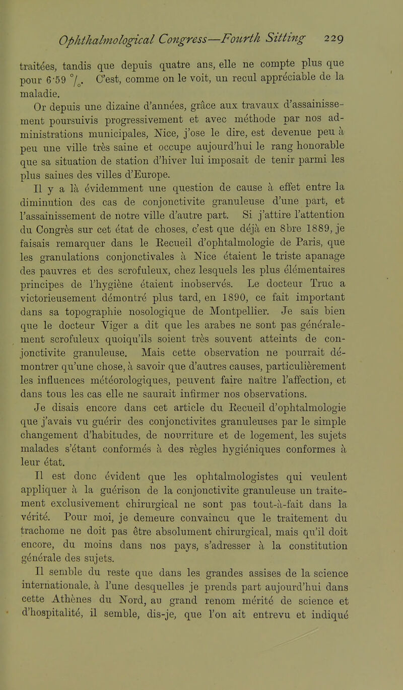 trait^es, tandis que depuis quatre ans, elle ne compte plus que pour 6-59 C'est, comme on le voit, un recul appreciable de la maladie. Or depuis une dizaine d'ann^es, grace aux travaux d'assainisse- ment poursuivis progressivement et avec methode par nos ad- ministrations municipales, Mce, j'ose le dire, est devenue peu a peu une ville tres saine et occupe aujourd'hui le rang honorable que sa situation de station d'hiver lui imposait de tenir parmi les plus saines des villes d'Europe. II y a la evidemment une question de cause a effet entre la diminution des cas de conjonctivite granuleuse d'une part, et I'assainissement de notre ville d'autre part. Si j'attire I'attention du Congres sur cet etat de choses, c'est que deja en 8bre 1889, je faisais remarquer dans le Eecueil d'ophtalmologie de Paris, que les granulations conjonctivales a Nice etaient le triste apanage des pauvres et des scrofuleux, cbez lesquels les plus elementaires principes de I'hygi^ne (Etaient inobserves. Le docteur True a victorieusement demontre plus tard, en 1890, ce fait important dans sa topographie nosologique de Montpellier. Je sais bien que le docteur Yiger a dit que les arabes ne sont pas gen^rale- ment scrofuleux quoiqu'ils soient tres souvent atteints de con- jonctivite granuleuse. Mais cette observation ne pourrait de- montrer qu'une chose, a savoir que d'autres causes, particulierement les influences meteorologiques, peuvent faire naitre I'affection, et dans tons les cas elle ne saurait infirmer nos observations. Je disais encore dans cet article du Eecueil d'ophtalmologie que j'avais vu guerir des conjonctivites granuleuses par le simple changement d'habitudes, de nourriture et de logement, les sujets malades s'etant conformes a des regies hygieniques conformes k leur etat. II est done evident que les ophtalmologistes qui veulent appliquer a la guerison de la conjonctivite granuleuse un traite- ment exclusivement chirurgical ne sont pas tout-u-fait dans la v^rite. Pour moi, je demeure convaincu que le traitement du trachome ne doit pas etre absolument chirurgical, mais qu'il doit encore, du moins dans nos pays, s'adresser a la constitution g^n^rale des sujets. II semble du reste que dans les grandes assises de la science internationale, I'une desquelles je prends part aujourd'hui dans cette Athenes du Nord, an grand renom merits de science et d'hospitalite, 11 semble, dis-je, que Ton ait entrevu et indique