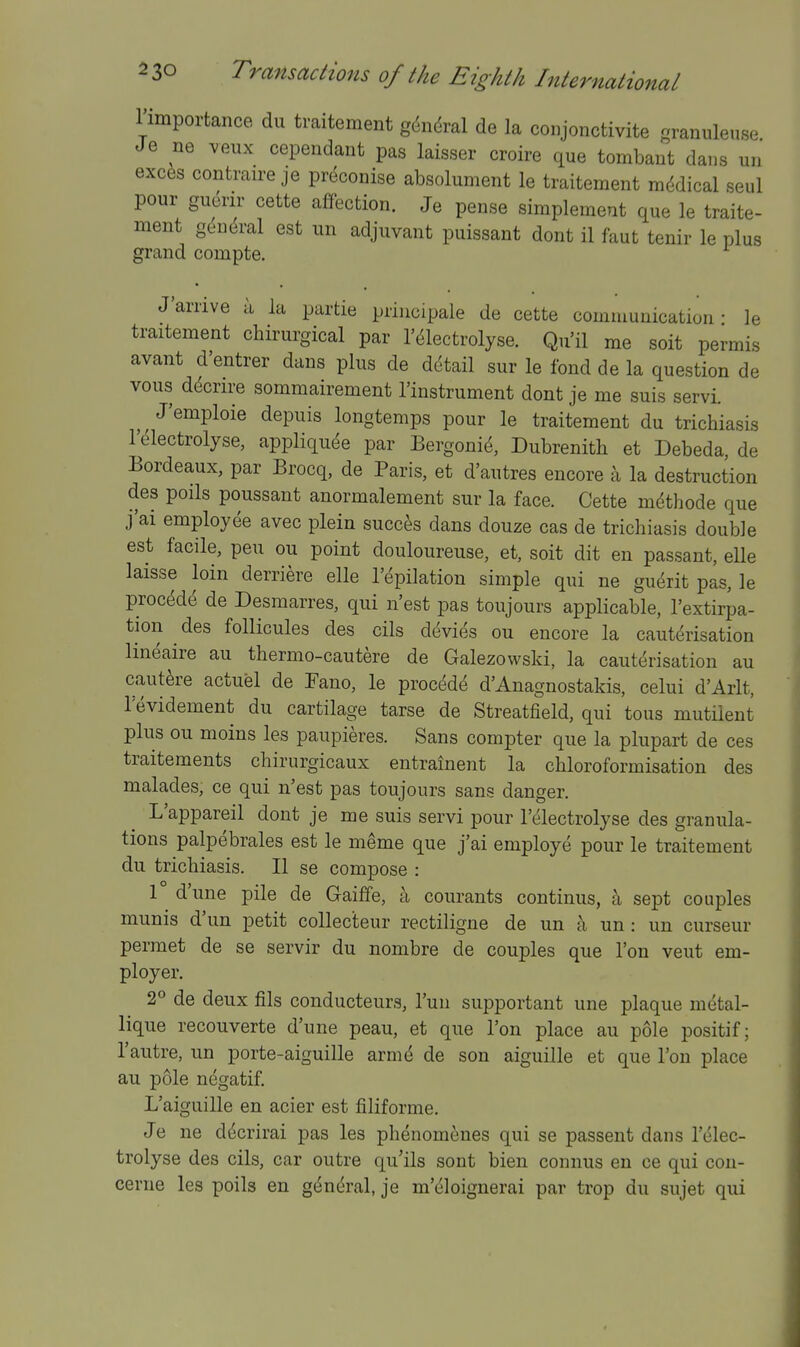 rimportance du traitement g(5ndral de la conjonctivite granuleuse Je ne veux cependant pas laisser croire que tombaut dans un exc^s contraire je preconise absolument le traitement mi^dical seul pour gucrir cette affection. Je pense simplement que le traite- ment gc^nM est un adjuvant puissant dont il faut tenir le plus grand compte. J'arrive a la partie principale de cette communication- le traitement chirurgical par I'^lectrolyse. Qu'il me soit permis avant d'entrer dans plus de detail sur le fond de la question de vous d^crire sommairement I'instrument dont je me suis servi. J'emploie depuis longtemps pour le traitement du trichiasis I'dlectrolyse, appliqu^e par Bergonic^, Dubrenith et Debeda, de Bordeaux, par Brocq, de Paris, et d'autres encore a la destruction des polls poussant anormalement sur la face. Cette m^thode que j'ai employee avec plein succes dans douze cas de trichiasis double est facile, pen ou point douloureuse, et, soit dit en passant, elle laisse loin derriere elle I'epilation simple qui ne gu^rit pas, le procede de Desmarres, qui n'est pas toujours applicable, I'extirpa- tion des foUicules des oils dt^vies ou encore la caut(3risation lineaire au thermo-cautere de Galezowski, la cauterisation au cautere actuel de Fano, le proced^ d'Anagnostakis, celui d'Arlt, levidement du cartilage tarse de Streatfield, qui tons mutilent plus ou moins les paupieres. Sans compter que la plupart de ces traitements chirurgicaux entrainent la chloroformisation des malades, ce qui n'est pas toujours sans danger. L'appareil dont je me suis servi pour I'electrolyse des granula- tions palpebrals est le meme que j'ai employe pour le traitement du trichiasis. II se compose : r d'une pile de Gaiffe, a courants continus, a sept couples munis d'un petit collec'teur rectiligne de un a un: un curseur permet de se servir du nombre de couples que Ton veut em- ployer. 2*^ de deux fils conducteurs, I'uu supportant une plaque metal- lique recouverte d'une peau, et que Ton place au pole positif; I'autre, un porte-aiguille arme de son aiguille et que Ton place au pole negatif. L'aiguille en acier est filiforme. Je ne d^crirai pas les phenomenes qui se passent dans I'elec- trolyse des cils, car outre qu'ils sont bien connus en ce qui cou- cerne les polls en g(^neral, je m'eloignerai par trop du sujet qui