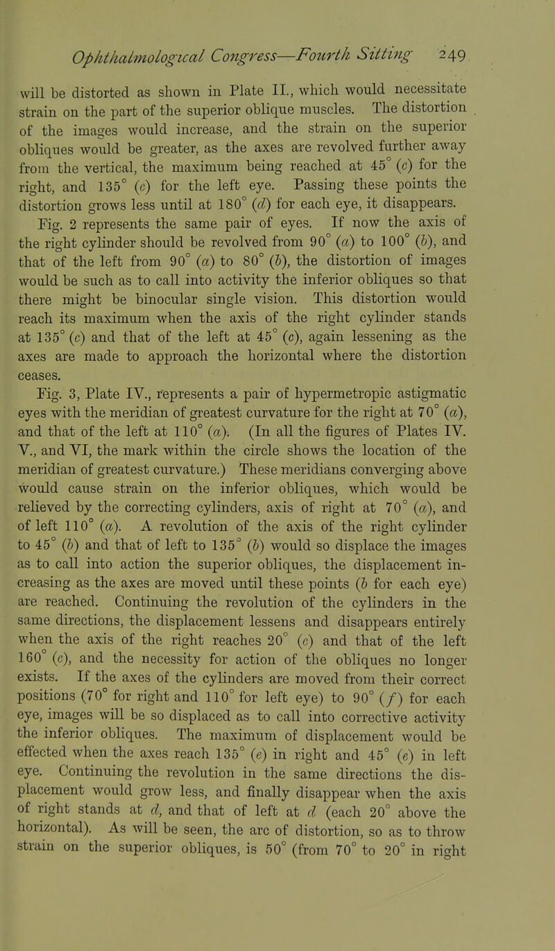 will be distorted as shown in Plate II., which would necessitate strain on the part of the superior oblique muscles. The distortion of the images would increase, and the strain on the superior obliques would be greater, as the axes are revolved further away from the vertical, the maximum being reached at 45° (c) for the right, and 135° (c) for the left eye. Passing these points the distortion grows less until at 180° {d) for each eye, it disappears. Pig. 2 represents the same pair of eyes. If now the axis of the right cylinder should be revolved from 90° (a) to 100° (5), and that of the left from 90° {a) to 80° (&), the distortion of images would be such as to call into activity the inferior obliques so that there might be binocular single vision. This distortion would reach its maximum when the axis of the right cylinder stands at 135° (c) and that of the left at 45° (c), again lessening as the axes are made to approach the horizontal where the distortion ceases. Pig. 3, Plate IV., represents a pair of hypermetropic astigmatic eyes with the meridian of greatest curvature for the right at 70° (a), and that of the left at 110° (a). (In all the figures of Plates IV. v., and VI, the mark within the circle shows the location of the meridian of greatest curvature.) These meridians converging above would cause strain on the inferior obliques, which would be relieved by the correcting cylinders, axis of right at 70° («), and of left 110° (a). A revolution of the axis of the right cylinder to 45° (5) and that of left to 135° (&) would so displace the images as to call into action the superior obliques, the displacement in- creasing as the axes are moved until these points (& for each eye) are reached. Continuing the revolution of the cylinders in the same directions, the displacement lessens and disappears entirely when the axis of the right reaches 20° (c) and that of the left 160° (c), and the necessity for action of the obliques no longer exists. If the axes of the cylinders are moved from their correct positions (70° for right and 110° for left eye) to 90° (/) for each eye, images will be so displaced as to call into corrective activity the inferior obliques. The maximum of displacement would be effected when the axes reach 135° (e) in right and 45° (e) in left eye. Continuing the revolution in the same directions the dis- placement would grow less, and finally disappear when the axis of right stands at d, and that of left at d (each 20° above the horizontal). As will be seen, the arc of distortion, so as to throw strain on the superior obliques, is 50° (from 70° to 20° in right