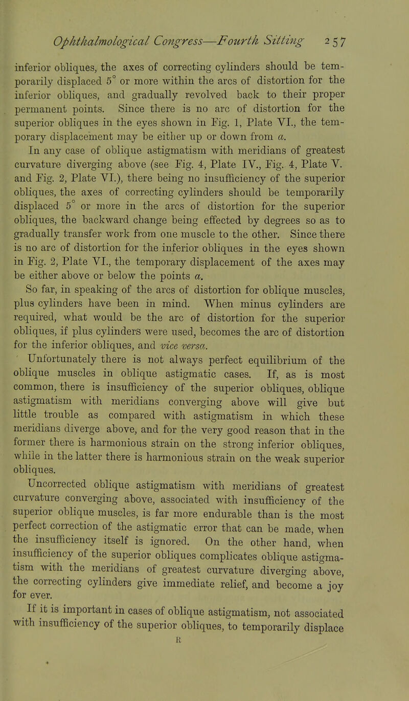 inferior obliques, the axes of correcting cylinders should be tem- porarily displaced 5° or more within the arcs of distortion for the inferior obliques, and gradually revolved back to their proper permanent points. Since there is no arc of distortion for the superior obliques in the eyes shown in Fig. 1, Plate VI., the tem- porary displacement may be either up or down from a. In any case of oblique astigmatism with meridians of greatest curvature diverging above (see Fig. 4, Plate IV., Fig. 4, Plate V. and Fig. 2, Plate VI.), there being no insufficiency of the superior obliques, the axes of correcting cylinders should be temporarily displaced 5° or more in the arcs of distortion for the superior obliques, the backward change being effected by degrees so as to gradually transfer work from one muscle to the other. Since there is no arc of distortion for the inferior obliques in the eyes shown in Fig. 2, Plate VI., the temporary displacement of the axes may be either above or below the points a. So far, in speaking of the arcs of distortion for oblique muscles, plus cylinders have been in mind. When minus cylinders are required, what would be the arc of distortion for the superior obliques, if plus cylinders were used, becomes the arc of distortion for the inferior obliques, and vice, versa. Unfortunately there is not always perfect equilibrium of the oblique muscles in oblique astigmatic cases. If, as is most common, there is insufficiency of the superior obliques, oblique astigmatism with meridians converging above will give but little trouble as compared with astigmatism in which these meridians diverge above, and for the very good reason that in the former there is harmonious strain on the strong inferior obliques, while in the latter there is harmonious strain on the weak superior obliques. Uncorrected oblique astigmatism with meridians of greatest curvature converging above, associated with insufficiency of the superior oblique muscles, is far more endurable than is the most perfect correction of the astigmatic error that can be made, when the insufficiency itself is ignored. On the other hand, when insufficiency of the superior obliques complicates oblique astigma- tism with the meridians of greatest curvature diverging above, the correcting cylinders give immediate relief, and become a joy for ever. If it is important in cases of oblique astigmatism, not associated with insufficiency of the superior obliques, to temporarily displace R