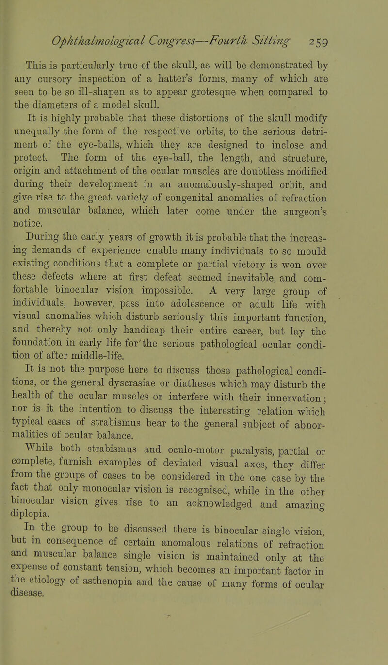 This is particularly true of the skull, as will be demonstrated by any cursory inspection of a hatter's forms, many of which are seen to be so ill-shapen as to appear grotesque when compared to the diameters of a model skull. It is highly probable that these distortions of the skull modify unequally the form of the respective orbits, to the serious detri- ment of the eye-balls, which they are designed to inclose and protect. The form of the eye-ball, the length, and structure, origin and attachment of the ocular muscles are doubtless modified during their development in an anomalously-shaped orbit, and give rise to the great variety of congenital anomalies of refraction and muscular balance, which later come under the surgeon's notice. During the early years of growth it is probable that the increas- ing demands of experience enable many individuals to so mould existing conditions that a complete or partial victory is won over these defects where at first defeat seemed inevitable, and com- fortable binocular vision impossible. A very large group of individuals, however, pass into adolescence or adult life with visual anomalies which disturb seriously this important function, and thereby not only handicap their entire career, but lay the foundation in early life for'the serious pathological ocular condi- tion of after middle-life. It is not the purpose here to discuss those pathological condi- tions, or the general dyscrasiae or diatheses which may disturb the health of the ocular muscles or interfere with their innervation; nor is it the intention to discuss the interesting relation which typical cases of strabismus bear to the general subject of abnor- malities of ocular balance. While both strabismus and oculo-motor paralysis, partial or complete, furnish examples of deviated visual axes, they differ from the groups of cases to be considered in the one case by the fact that only monocular vision is recognised, while in the other binocular vision gives rise to an acknowledged and amazing diplopia. In the group to be discussed there is binocular single vision, but in consequence of certain anomalous relations of refraction and muscular balance single vision is maintained only at the expense of constant tension, which becomes an important factor in the etiology of asthenopia and the cause of many forms of ocular disease.