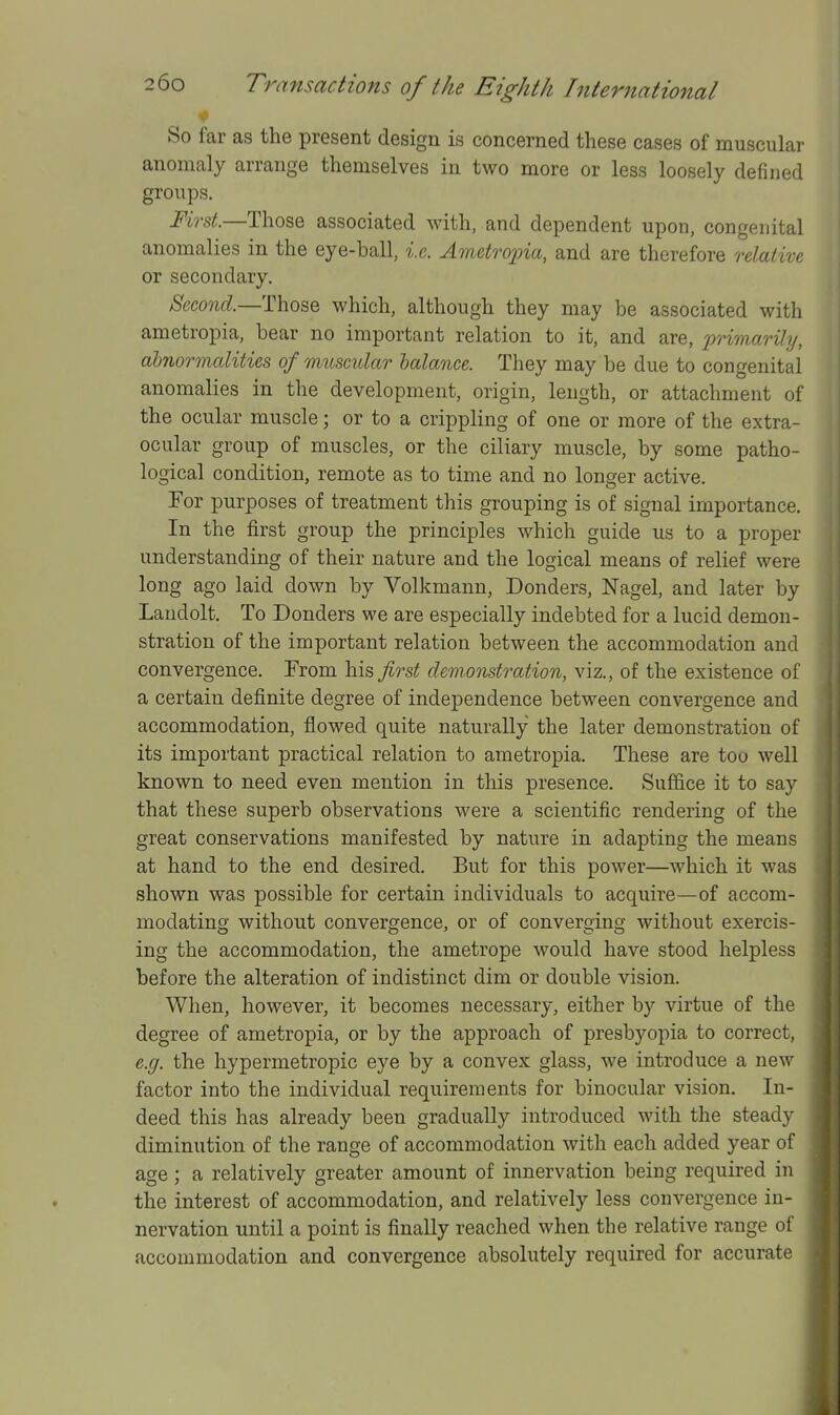 So far as the present design is concerned these cases of muscular anomaly arrange themselves in two more or less loosely defined groups. First.—Those associated with, and dependent upon, congenital anomalies in the eye-ball, i.e. Ametropia, and are therefore relative or secondary. Second.—Those which, although they may be associated with ametropia, bear no important relation to it, and are, 2'>'>'irfiarily, abnormalities of muscular halance. They may be due to congenital anomalies in the development, origin, length, or attachment of the ocular muscle; or to a crippling of one or more of the extra- ocular group of muscles, or the ciliary muscle, by some patho- logical condition, remote as to time and no longer active. Eor purposes of treatment this grouping is of signal importance. In the first group the principles which guide us to a proper understanding of their nature and the logical means of relief were long ago laid down by Volkmann, Bonders, Nagel, and later by Laudolt. To Bonders we are especially indebted for a lucid demon- stration of the important relation between the accommodation and convergence. From his first demonstration, viz., of the existence of a certain definite degree of independence between convergence and accommodation, flowed quite naturally the later demonstration of its important practical relation to ametropia. These are too well known to need even mention in this presence. Sufl&ce it to say that these superb observations were a scientific rendering of the great conservations manifested by nature in adapting the means at hand to the end desired. But for this power—which it was shown was possible for certain individuals to acquire—of accom- modating without convergence, or of converging without exercis- ing the accommodation, the ametrope would have stood helpless before the alteration of indistinct dim or double vision. When, however, it becomes necessary, either by virtue of the degree of ametropia, or by the approach of presbyopia to correct, e.g. the hypermetropic eye by a convex glass, we introduce a new factor into the individual requirements for binocular vision. In- deed this has already been gradually introduced with the steady diminution of the range of accommodation with each added year of age; a relatively greater amount of innervation being required in the interest of accommodation, and relatively less convergence in- nervation until a point is finally reached when the relative range of accommodation and convergence absolutely required for accurate