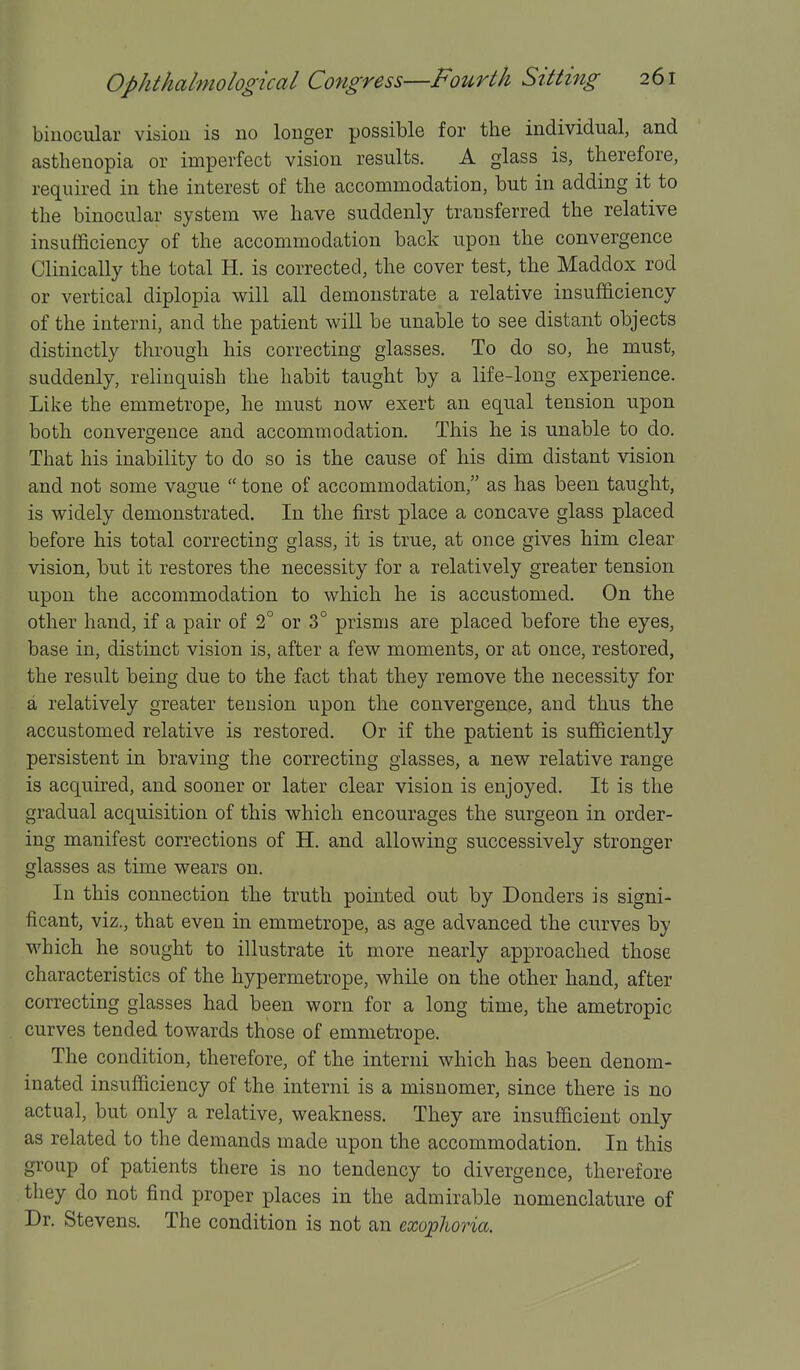 binocular vision is no longer possible for the individual, and asthenopia or imperfect vision results. A glass is, therefore, required in the interest of the accommodation, but in adding it to the binocular system we have suddenly transferred the relative insufficiency of the accommodation back upon the convergence Clinically the total H. is corrected, the cover test, the Maddox rod or vertical diplopia will all demonstrate a relative insufficiency of the interni, and the patient will be unable to see distant objects distinctly through his correcting glasses. To do so, he must, suddenly, relinquish the habit taught by a life-long experience. Like the emmetrope, he must now exert an equal tension upon both convergence and accommodation. This he is unable to do. That his inability to do so is the cause of his dim distant vision and not some vague  tone of accommodation, as has been taught, is widely demonstrated. In the first place a concave glass placed before his total correcting glass, it is true, at once gives him clear vision, but it restores the necessity for a relatively greater tension upon the accommodation to which he is accustomed. On the other hand, if a pair of 2° or 3° prisms are placed before the eyes, base in, distinct vision is, after a few moments, or at once, restored, the result being due to the fact that they remove the necessity for a relatively greater tension upon the convergence, and thus the accustomed relative is restored. Or if the patient is sufficiently persistent in braving the correcting glasses, a new relative range is acquired, and sooner or later clear vision is enjoyed. It is the gradual acquisition of this which encourages the surgeon in order- ing manifest corrections of H. and allowing successively stronger glasses as time wears on. In this connection the truth pointed out by Bonders is signi- ficant, viz., that even in emmetrope, as age advanced the curves by which he sought to illustrate it more nearly approached those characteristics of the hypermetrope, while on the other hand, after correcting glasses had been worn for a long time, the ametropic curves tended towards those of emmetrope. The condition, therefore, of the interni which has been denom- inated insufficiency of the interni is a misnomer, since there is no actual, but only a relative, weakness. They are insufficient only as related to the demands made upon the accommodation. In this group of patients there is no tendency to divergence, therefore they do not find proper places in the admirable nomenclature of Dr. Stevens. The condition is not an exoplwria.