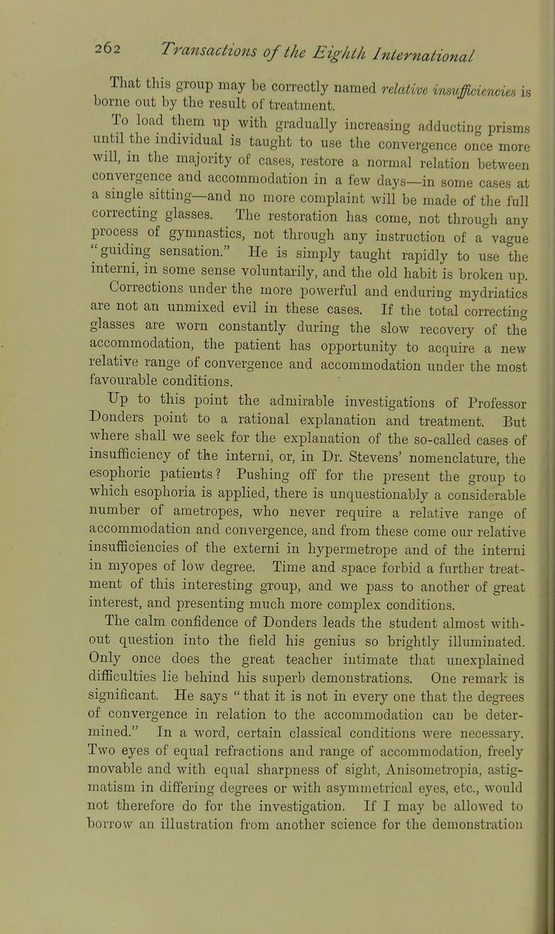 That this group may be correctly named relatim insuffix^iencies is borne out by the result of treatment. To load them up with gradually increasing adducting prisms until the individual is taught to use the convergence once more wiU, m the majority of cases, restore a normal relation between convergence and accommodation in a few days—in some cases at a single sitting—and no more complaint will be made of the full correcting glasses. The restoration has come, not through any process of gymnastics, not through any instruction of a° vague ''guiding sensation. He is simply taught rapidly to use the interni, in some sense voluntarily, and the old habit is broken up. Corrections under the more powerful and enduring mydriatics are not an unmixed evil in these cases. If the total correcting glasses are worn constantly during the slow recovery of the accommodation, the patient has opportunity to acquire a new relative range of convergence and accommodation under the most favourable conditions. Up to this point the admirable investigations of Professor Bonders point to a rational explanation and treatment. But where shall we seek for the explanation of the so-called cases of insufficiency of the interni, or, in Dr. Stevens' nomenclature, the esophoric patients? Pushing off for the present the group to which esophoria is applied, there is unquestionably a considerable number of ametropes, who never require a relative range of accommodation and convergence, and from these come our relative insufficiencies of the externi in hypermetrope and of the interni in myopes of low degree. Time and space forbid a further treat- ment of this interesting group, and we pass to another of great interest, and presenting much more complex conditions. The calm confidence of Donders leads the student almost with- out question into the field his genius so brightly illuminated. Only once does the great teacher intimate that unexplained difficulties lie behind his superb demonstrations. One remark is significant. He says  that it is not in every one that the degrees of convergence in relation to the accommodation can be deter- mined. In a word, certain classical conditions Avere necessary. Two eyes of equal refractions and range of accommodation, freely movable and with equal sharpness of sight. Anisometropia, astig- matism in differing degrees or with asymmetrical eyes, etc., would not therefore do for the investigation. If I may be allowed to borrow an illustration from another science for the demonstration