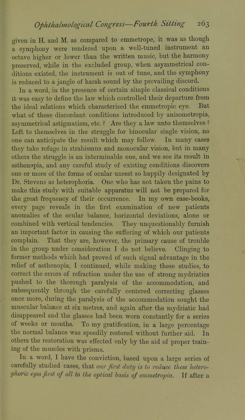 given in H. and M. as compared to emmetrope, it was as though a symphony were rendered upon a well-tuned instrument an octave higher or lower than the written music, but the harmony preserved, while in the excluded group, when asymmetrical con- ditions existed, the instrument is out of tune, and the symphony is reduced to a jangle of harsh sound by the prevailing discord. In a word, in the presence of certain simple classical conditions it was easy to define the law which controlled their departure from the ideal relations which characterised the emmetropic eye. But what of those discordant conditions introduced by anisometropia, asymmetrical astigmatism, etc. ? Are they a law unto themselves ? Left to themselves in the struggle for binocular single vision, no one can anticipate the result which may follow. In many cases they take refuge in strabismus and monocular vision, but in many others the struggle is an interminable one, and we see its result in asthenopia, and any careful study of existing conditions discovers one or more of the forms of ocular unrest so happily designated by Dr. Stevens as heterophoria. One who has not taken the pains to make this study with suitable apparatus will not be prepared for the great frequency of their occurrence. In my own case-books, every page reveals in the first examination of new patients anomalies of the ocular balance, horizontal deviations, alone or combined with vertical tendencies. They unquestionably furnish an important factor in causing the suffering of which our patients complain. That they are, however, the primary cause of trouble in the group under consideration I do not believe. Clinging to former methods which had proved of such signal advantage in the relief of asthenopia, I continued, while making these studies, to correct the errors of refraction under the use of strong mydriatics pushed to the thorough paralysis of the accommodation, and subsequently through the carefully centered correcting glasses once more, during the paralysis of the accommodation sought the muscular balance at six metres, and again after the mydriatic had disappeared and the glasses had been worn constantly for a series of weeks or months. To my gratification, in a large percentage the normal balance was speedily restored without further aid. In others the restoration was effected only by the aid of proper train- ing of the muscles with prisms. In a word, I have the conviction, based upon a large series of carefully studied cases, that our first duty is to reduce these hetero- phoric eyes first of all to the optical basis of emmetropia. If after a