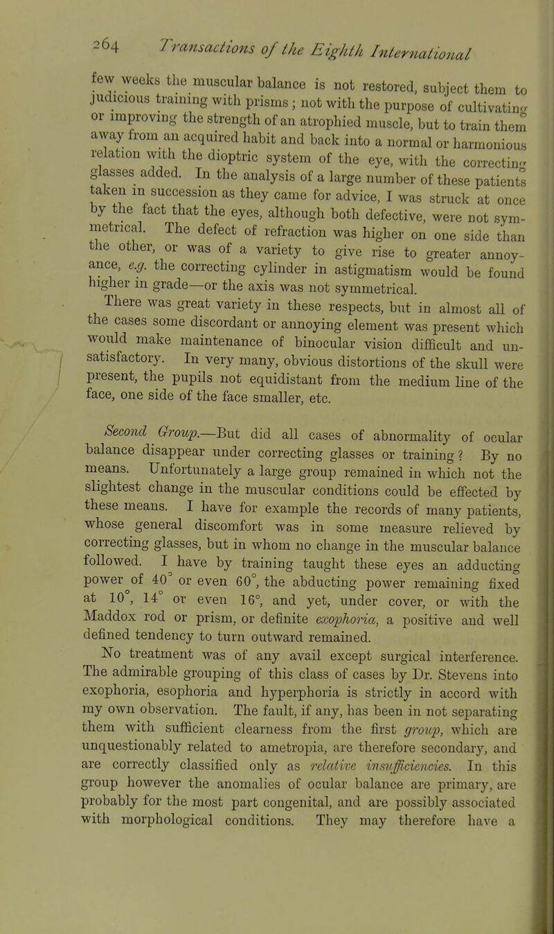 few weeks the muscular balance is not restored, subject them to judicious training with prisms; not with the purpose of cultivating or improving the strength of an atrophied muscle, but to train them away Irom an acquired habit and back into a normal or harmonious relation with the dioptric system of the eye, with the correctin^r glasses added. In the analysis of a large number of these patients taken m succession as they came for advice, I was struck at once by the fact that the eyes, although both defective, were not sym- metrical. The defect of refraction was higher on one side than the other, or was of a variety to give rise to greater annoy- ance, e.g. the correcting cylinder in astigmatism would be found higher m grade—or the axis was not symmetrical. There was great variety in these respects, but in almost all of the cases some discordant or annoying element was present which would make maintenance of binocular vision difficult and un- satisfactory. In very many, obvious distortions of the skull were present, the pupils not equidistant from the medium line of the face, one side of the face smaller, etc. Second Growp.—^yxi did all cases of abnormaHty of ocular balance disappear under correcting glasses or training ? By no means. Unfortunately a large group remained in which not the slightest change in the muscular conditions could be effected by these means. I have for example the records of many patients, whose general discomfort was in some measure relieved by correcting glasses, but in whom no change in the muscular balance followed. I have by training taught these eyes an adducting power of 40^ or even 60°, the abducting power remaining fixed at 10°, 14° or even 16°, and yet, under cover, or with the Maddox rod or prism, or definite exoplioria, a positive and weU defined tendency to turn outward remained. No treatment was of any avail except surgical interference. The admirable grouping of this class of cases by Dr. Stevens into exophoria, esophoria and hyperphoria is strictly in accord with my own observation. The fault, if any, has been in not separating them with sufficient clearness from the first grou'p, which are unquestionably related to ametropia, are therefore secondary, and are correctly classified only as relative itisufficiencies. In this group however the anomalies of ocular balance are primary, are probably for the most part congenital, and are possibly associated with morphological conditions. They may therefore have a