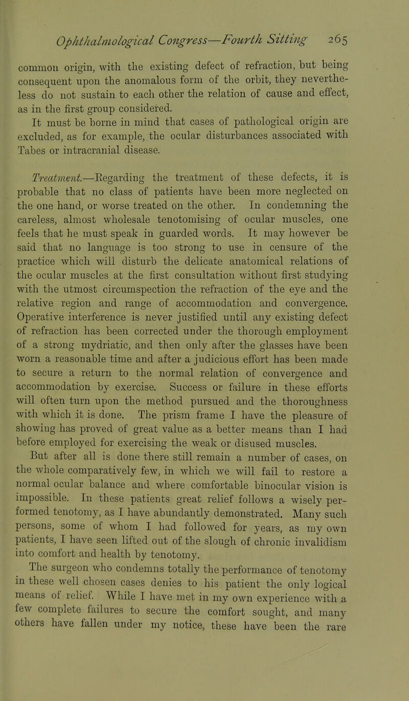 common origin, with the existing defect of refraction, but being consequent upon the anomalous form of the orbit, they neverthe- less do not sustain to each other the relation of cause and effect, as in the first group considered. It must be borne in mind that cases of pathological origin are excluded, as for example, the ocular disturbances associated with Tabes or intracranial disease. Treatment.—Eegarding the treatment of these defects, it is probable that no class of patients have been more neglected on the one hand, or worse treated on the other. In condemning the careless, almost wholesale tenotomising of ocular muscles, one feels that he must speak in guarded words. It may however be said that no language is too strong to use in censure of the practice which will disturb the delicate anatomical relations of the ocular muscles at the first consultation without first studying with the utmost circumspection the refraction of the eye and the relative region and range of accommodation and convergence. Operative interference is never justified until any existing defect of refraction has been corrected under the thorough employment of a strong mydriatic, and then only after the glasses have been Worn a reasonable time and after a judicious effort has been made to secure a return to the normal relation of convergence and accommodation by exercise. Success or failure in these efforts will often turn upon the method pursued and the thoroughness with which it is done. The prism frame I have the pleasure of showing has proved of great value as a better means than I had before employed for exercising the weak or disused muscles. But after all is done there still remain a number of cases, on the whole comparatively few, in which we will fail to restore a normal ocular balance and where comfortable binocular vision is impossible. In these patients great relief follows a wisely per- formed tenotomy, as I have abundantly demonstrated. Many such persons, some of whom I had followed for years, as my own patients, I have seen lifted out of the slough of chronic invalidism into comfort and health by tenotomy. The surgeon who condemns totally the performance of tenotomy in these well chosen cases denies to his patient the only logical means of relief. While I have met in my own experience with .a few complete failures to secure the comfort sought, and many others have fallen under my notice, these have been the rare