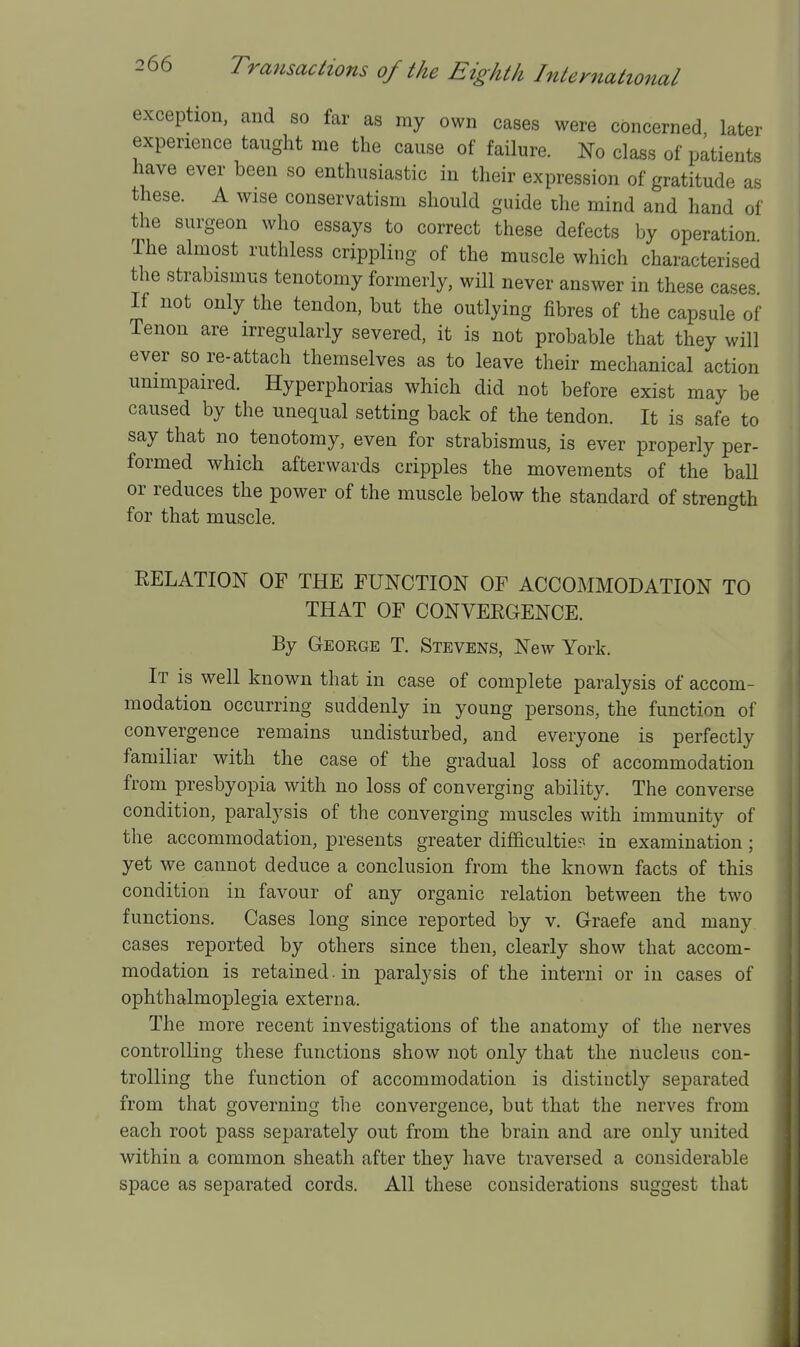 exception, and so far as my own cases were concerned, later experience taught me the cause of failure. No class of patients have ever been so enthusiastic in their expression of gratitude as these. A wise conservatism should guide the mind and hand of the surgeon who essays to correct these defects by operation The almost ruthless crippling of the muscle which characterised the strabismus tenotomy formerly, will never answer in these cases If not only the tendon, but the outlying fibres of the capsule of Tenon are irregularly severed, it is not probable that they will ever so re-attach themselves as to leave their mechanical action unimpaired. Hyperphorias which did not before exist may be caused by the unequal setting back of the tendon. It is safe to say that no tenotomy, even for strabismus, is ever properly per- formed which afterwards cripples the movements of the ball or reduces the power of the muscle below the standard of strength for that muscle. ^ RELATION OF THE FUNCTION OF ACCOMMODATION TO THAT OF CONVEEGENCE. By George T. Stevens, New York. It is well known that in case of complete paralysis of accom- modation occurring suddenly in young persons, the function of convergence remains undisturbed, and everyone is perfectly familiar with the case of the gradual loss of accommodation from presbyopia with no loss of converging ability. The converse condition, paralysis of the converging muscles with immunity of the accommodation, presents greater difficultier- in examination; yet we cannot deduce a conclusion from the known facts of this condition in favour of any organic relation between the two functions. Cases long since reported by v. Graefe and many cases reported by others since then, clearly show that accom- modation is retained. in paralysis of the interni or in cases of ophthalmoplegia externa. The more recent investigations of the anatomy of the nerves controlling these functions show not only that the nucleus con- trolling the function of accommodation is distinctly separated from that governing the convergence, but that the nerves from each root pass separately out from the brain and are only united within a common sheath after they have traversed a considerable space as separated cords. All these considerations suggest that