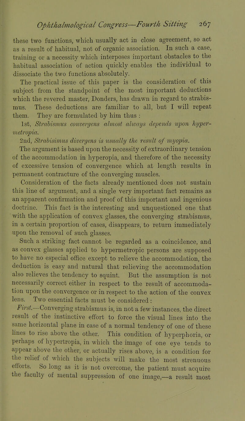 these two functions, which usually act in close agreement, so act as a result of habitual, not of organic association. In such a case, training or a necessity which interposes important obstacles to the habitual association of action quickly enables the individual to dissociate the two functions absolutely. The practical issue of this paper is the consideration of this subject from the standpoint of the most important deductions which the revered master, Bonders, has drawn in regard to strabis- mus. These deductions are familiar to all, but I will repeat them. They are formulated by him thus : 1st, Strcibismus convergens almost always depends upon hyyer- mefropia. 2nd, Strahisimus divergens is usually the result of myopia. The argument is based upon the necessity of extraordinary tension of the accommodation in hyperopia, and therefore of the necessity of excessive tension of convergence which at length results in permanent contracture of the converging muscles. Consideration of the facts already mentioned does not sustain this line of argument, and a single very important fact remains as an apparent confirmation and proof of this important and ingenious doctrine. This fact is the interesting and unquestioned one that ' with the application of convex glasses, the converging strabismus, in a certain proportion of cases, disappears, to return immediately upon the removal of such glasses. Such a striking fact cannot be regarded as a coincidence, and as convex glasses applied to hypermetropic persons are supposed to h ave no especial office except to relieve the accommodation, the deduction is easy and natural that relieving the accommodation also relieves the tendency to squint. But the assumption is not necessarily correct either in respect to the result of accommoda- tion upon the convergence or in respect to the action of the convex lens. Two essential facts must be considered : i^'irs^.—Converging strabismus is, in not a few instances, the direct result of the instinctive effort to force the visual lines into the same horizontal plane in case of a normal tendency of one of these lines to rise above the other. This condition of hyperphoria, or perhaps of hypertropia, in which the image of one eye tends to appear above the other, or actually rises above, is a condition for the relief of which the subjects will make the most strenuous efforts. So long as it is not overcome, the patient must acquire the faculty of mental suppression of one image,—a result most