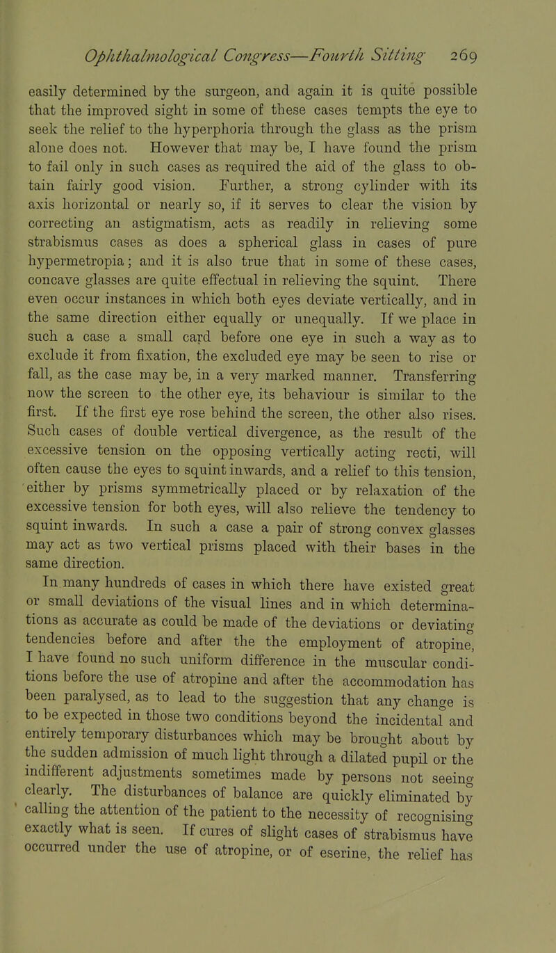 easily determined by the surgeon, and again it is quite possible that the improved sight in some of these cases tempts the eye to seek the relief to the hyperphoria through the glass as the prism alone does not. However that may be, I have found the prism to fail only in such cases as required the aid of the glass to ob- tain fairly good vision. Further, a strong cylinder with its axis horizontal or nearly so, if it serves to clear the vision by correcting an astigmatism, acts as readily in relieving some strabismus cases as does a spherical glass in cases of pure hypermetropia; and it is also true that in some of these cases, concave glasses are quite effectual in relieving the squint. There even occur instances in which both eyes deviate vertically, and in the same direction either equally or unequally. If we place in such a case a small card before one eye in such a way as to exclude it from fixation, the excluded eye may be seen to rise or fall, as the case may be, in a very marked manner. Transferring now the screen to the other eye, its behaviour is similar to the first. If the first eye rose behind the screen, the other also rises. Such cases of double vertical divergence, as the result of the excessive tension on the opposing vertically acting recti, will often cause the eyes to squint inwards, and a relief to this tension, either by prisms symmetrically placed or by relaxation of the excessive tension for both eyes, will also relieve the tendency to squint inwards. In such a case a pair of strong convex glasses may act as two vertical prisms placed with their bases in the same direction. In many hundreds of cases in which there have existed great or small deviations of the visual lines and in which determina- tions as accurate as could be made of the deviations or deviating tendencies before and after the the employment of atropine, I have found no such uniform difference in the muscular condi- tions before the use of atropine and after the accommodation has been paralysed, as to lead to the suggestion that any change is to be expected in those two conditions beyond the incidentaf and entirely temporary disturbances which may be brought about by the sudden admission of much light through a dilated pupil or the indifferent adjustments sometimes made by persons not seeing clearly. The disturbances of balance are quickly eliminated by calling the attention of the patient to the necessity of recognising exactly what is seen. If cures of slight cases of strabismus have occurred under the use of atropine, or of eserine, the relief has