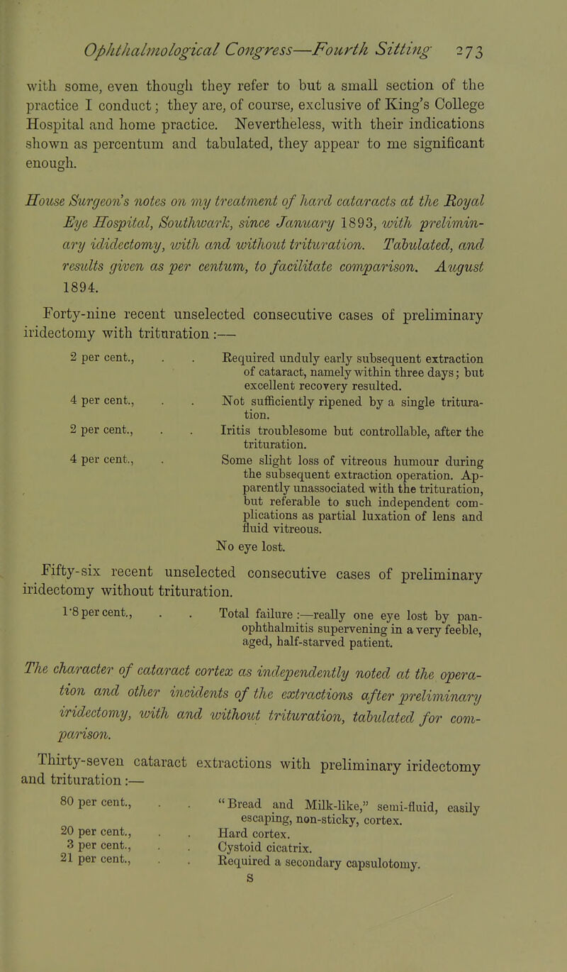 with some, even though they refer to but a small section of the practice I conduct; they are, of course, exclusive of King's College Hospital and home practice. Nevertheless, with their indications shown as percentum and tabulated, they appear to me significant enough. House Surgeons notes on my treatment of liard cataracts at the Royal Eye Hospital, Southwark, since JaniLary 1893, with 'prelimin- ary idiclectomy, ivith and without trituration. Tabulated, and results given as per centum, to facilitate comparison. August 1894. Forty-nine recent unselected consecutive cases of preliminary iridectomy with trituration :— 2 per cent., . . Required unduly early subsequent extraction of cataract, namely within three days; but excellent recovery resulted. 4 per cent., . . Not sufficiently ripened by a single tritura- tion. 2 per cent., . . Iritis troublesome but controllable, after the trituration. 4 per cent., . Some slight loss of vitreous humour during the subsequent extraction operation. Ap- parently unassociated with the trituration, but referable to such independent com- plications as partial luxation of lens and fluid vitreous. No eye lost. Fifty-six recent unselected consecutive cases of preliminary iridectomy without trituration. 1-8 per cent., . . Total failure :—reaUy one eye lost by pan- ophthalmitis supervening in a very feeble, aged, half-starved patient. The character of cataract cortex as independently noted at the opera- tion and other incidents of the extractions after preliminary iridectomy, with and without trituration, tahUated for com- parison. Thirty-seven cataract extractions with preliminary iridectomy and trituration:— 80 per cent., . . Bread and Mnk-like, semi-fluid, easUy escaping, non-sticky, cortex. 20 per cent., . . Hard cortex. 3 per cent., . Cystoid cicatrix. 21 per cent., . Required a secondary capsulotomy. S