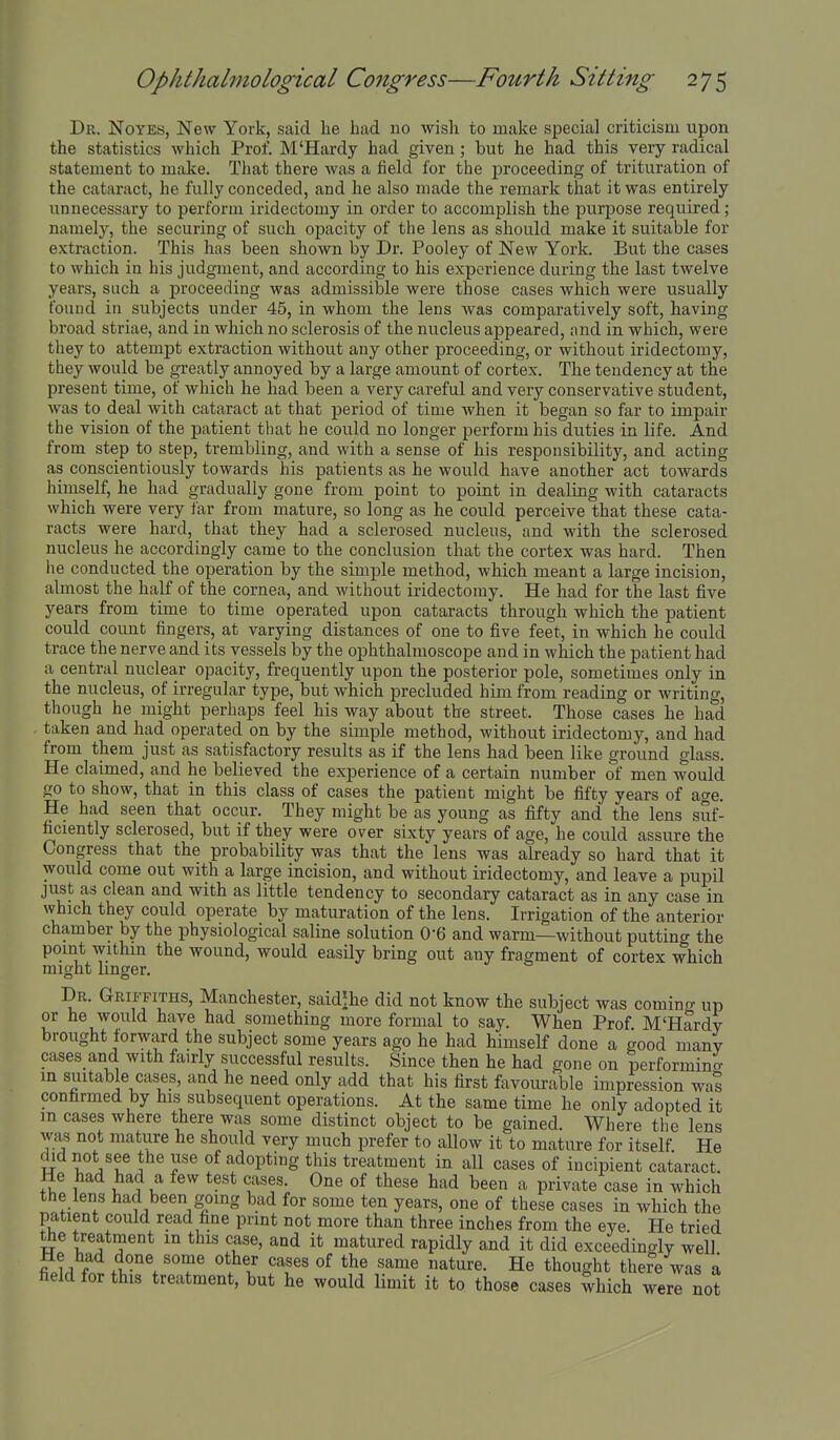 Dr. Noyes, New York, said he had no wish to make special criticism upon the statistics which Prof. M'Hardy had given; but he had this very radical statement to make. That there was a field for the proceeding of trituration of the cataract, he fully conceded, and he also made the remark that it was entirely unnecessary to perform iridectomy in order to accomplish the purpose required; namely, the securing of such opacity of the lens as should make it suitable for extraction. This has been shown by Dr. Pooley of New York. But the cases to which in his judgment, and according to his experience during the last twelve years, such a proceeding was admissible were those cases which were usually found in subjects under 45, in whom the lens was comparatively soft, having broad striae, and in which no sclerosis of the nucleus appeared, and in which, were they to attempt extraction without any other proceeding, or without iridectomy, they would be greatly annoyed by a large amount of cortex. The tendency at the present time, of which he had been a very careful and very conservative student, was to deal with cataract at that period of time when it began so far to impair the vision of the patient that he could no longer perform his duties in life. And from step to step, trembling, and with a sense of his responsibility, and acting as conscientiously towards his patients as he would have another act towards hiniself, he had gradually gone from point to point in dealing with cataracts which were very far from mature, so long as he could perceive that these cata- racts were hard, that they had a sclerosed nucleus, and with the sclerosed nucleus he accordingly came to the conclusion that the cortex was hard. Then he conducted the operation by the simple method, which meant a large incision, almost the half of the cornea, and without iridectomy. He had for the last five years from time to time operated upon cataracts through which the patient could count fingers, at varying distances of one to five feet, in which he could trace the nerve and its vessels by the ophthalmoscope and in wliich the patient had a central nuclear opacity, frequently upon the posterior pole, sometimes only in the nucleus, of irregular type, but which precluded him from reading or writing, though he might perhaps feel his way about the street. Those cases he had , taken and had operated on by the simple method, without iridectomy, and had from them just as satisfactory results as if the lens had been like ground glass. He claimed, and he believed the experience of a certain number of men would go to show, that in this class of cases the patient might be fifty years of age. He had seen that occur. They might be as young as fifty and the lens suf- ficiently sclerosed, but if they were over sixty years of age, he could assure the Congress that the probability was that the lens was akeady so hard that it would come out with a large incision, and without iridectomy, and leave a pupil just as clean and with as little tendency to secondary cataract as in any case in which they could operate by maturation of the lens. Irrigation of the anterior chamber by the physiological saline solution 0-6 and warm—without putting the point within the wound, would easily bring out any fragment of cortex which might linger. Dr. Griffiths, Manchester, saidjhe did not know the subject was coming up or he would have had something more foi-mal to say. When Prof M'Hardy brought forward the subject some years ago he had himself done a good many cases and with fairly successful results. Since then he had gone on performing in suitab e cases, and he need only add that his first favourable impression wal confirmed by his subsequent operations. At the same time he only adopted it m cases where there was some distinct object to be gained. Where the lens was not mature he should very much prefer to allow it to mature for itself He i adopting this treatment in all cases of incipient cataract He had had a few test cases. One of these had been a private case in which the lens had been going bad for some ten years, one of these cases in which the patient could read fine prmt not more than three inches from the eye. He tried Je treatment m this case, and it matured rapidly and it did exceedingly well ?li f .t^^'l'T' '^^'^ ^t'^^e. He thought thefe was a field for this treatment, but he would limit it to those cases which were not