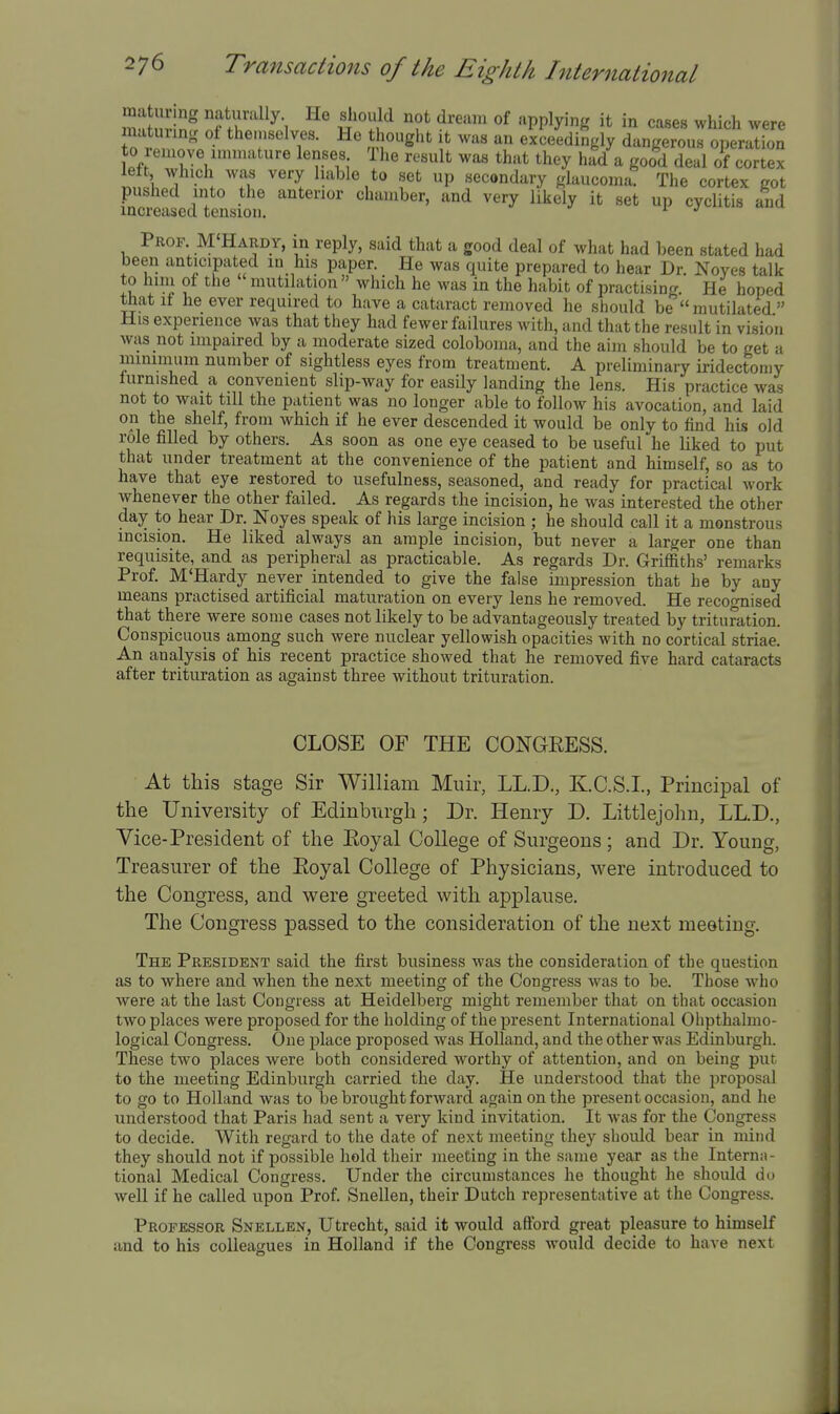 m ZT \ w S'^ '^f*^ ^'''^^^ '^PP^y'f'' it in cases which were matuiins of the.nselves. He thought it was an exceedingly dangerous operation to remove immature lenses The result was that they had a good deal of cortex ln!l '1 . ^^'l set up secondary glaucoma. The cortex got pushed into the anterior chamber, and very likely it set up cyclitis and increased tension. ^ *' Prof. M'Hardy, in reply, said that a good deal of what had been stated had been anticipated m his paper. He was quite prepared to hear Dr. Noyes talk to him of the mutilation  which he was in the habit of practising. He hoped that it he ever required to have a cataract removed he should be mutilated  His experience was that they had fewer failures with, and that the result in vision was not impaired by a moderate sized coloboma, and the aim should be to get a luinimum number of sightless eyes from treatment. A preliminary iridectoniy lurnished a convenient slip-way for easily landing the lens. His practice was not to wait till the patient was no longer able to follow his avocation, and laid on the shelf, from which if he ever descended it would be only to find his old role filled by others. As soon as one eye ceased to be useful he liked to put that under treatment at the convenience of the patient and himself, so as to have that eye restored to usefulness, seasoned, and ready for practical work whenever the other failed. As regards the incision, he was interested the other day to hear Dr. Noyes speak of his large incision ; he should call it a monstrous incision. He liked always an ample incision, but never a larger one than requisite, and as peripheral as practicable. As regards Dr. Griffiths' remarks Prof. M'Hardy never intended to give the false impression that he by any means practised artificial maturation on every lens he removed. He recooTiised that there were some cases not likely to be advantageously treated by trituration. Conspicuous among such were nuclear yellowish opacities with no cortical striae. An analysis of his recent practice showed that he removed five hard cataracts after trituration as against three without trituration. CLOSE OF THE CONGEESS. At this stage Sir William Muir, LL.D., KC.S.I, Principal of the University of Edinburgh; Dr. Henry D. Littlejohn, LL.D., Vice-President of the Eoyal College of Surgeons; and Dr. Young, Treasurer of the Eoyal College of Physicians, were introduced to the Congress, and were greeted with applause. The Congress passed to the consideration of the next meeting. The President said the first business was the consideration of the question as to where and when the next meeting of the Congress was to be. Those who were at the last Congress at Heidelberg might remember that on that occasion two places were proposed for the holding of the present International Ohpthalmo- logical Congress. One place proposed was Holland, and the other was Edinburgh. These two places were both considered worthy of attention, and on being put to the meeting Edinburgh carried the day. He understood that the proposal to go to Holland was to be brought forward again on the present occasion, and he understood that Paris had sent a very kind invitation. It was for the Congress to decide. With regard to the date of next meeting they should bear in mind they should not if possible hold their meeting in the same year as the Interna- tional Medical Congress. Under the circumstances he thought he should do well if he called upon Prof. Snellen, their Dutch representative at the Congress. Professor Snellen, Utrecht, said it would aSbrd great pleasure to himself and to his colleagues in Holland if the Congress would decide to have next