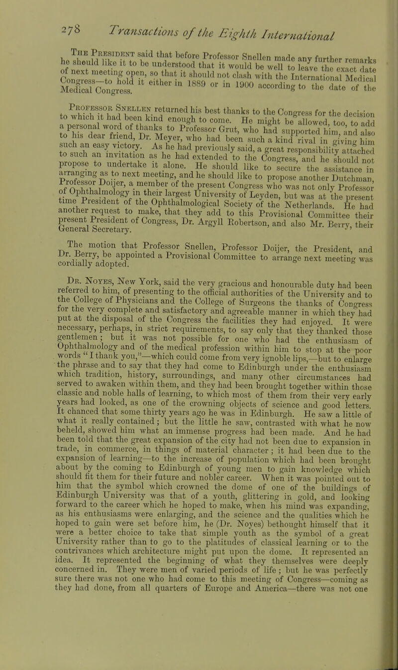 hP^h«^,S''n'f 7 f ^ P''^^^^^^^ made any further remarks he should like It to be understood that it would be well to leave the exac™date Professor Snkllen returned his best thanks to the Congress for the decision to which It had been kind enough to come. He might be allowed, too to add a personal word of thanks to Professor Grut, who hid supported him and also 0 l is dear friend, Dr. Meyer, who had been such a kind rival in gi'vtng h m such an easy victory. As he had previously said, a great responsibility att iche to such an invitation as he had extended to thL Congress,^anrhf sSd no propose to undertake it alone. He should like to secure the asSance in arranging as to next meeting, and he should like to propose another Dutchmaii St' P'T'' ^- ^T^^'. P^^^^°* Congress Wo was not only SeS of Ophtha mology in their largest University of Leyden, but was at the i^resent time President of the Ophthalmological Society of the Netherlands Se had Zijp^'-!!'' J'.^^^' they add to this Provisional Committee their B-'ry^ their The motion that Professor Snellen, Professor Doijer, the President, and cordially^adoptld^^^* Provisional Committee to arrange next meeting was Dr. Noyes, Ne^v York, said the very gracious and honourable duty had been reierred to him of presenting to the official authorities of the University and to the College of Physicians and the College of Surgeons the thanks of Congress tor the very complete and satisfactory and agreeable manner in which they had put at the disposal of the Congress the facilities they had enjoyed It were necessary, perhaps, m strict requirements, to say only that they thanked those gentlemen; but it was not possible for one who had the enthusiasm of Ophthalmology and of the medical profession within him to stop at the poor words I thank you,—which could come from very ignoble lips,—but to enlarge the phrase and to say that they had come to Edinburgh under the enthusiasm which tradition, history, surroundings, and many other circumstances had served to awaken within them, and they had been brought together within those classic and noble halls of learning, to which most of them from their very early years had looked, as one of the crowning objects of science and good 'letters. It chanced that some thirty years ago he was in Edinburgh. He saw a little of what it really contained; but the little he saw, contrasted with what he now beheld, showed him what an immense progress had been made. And he had been told that the great expansion of the city had not been due to expansion in trade, in commerce, in things of material character; it had been due to the expansion of learning—to the increase of population which had been brought about by the coming to Edinburgh of young men to gain knowledge which should fit them for their future and nobler career. When it was pointed out to him that the symbol which crowned the dome of one of the buildings of Edinburgh University was that of a youth, ghttering in gold, and looking forward to the career which he hoped to make, when his mind was expanding, as his enthusiasms were enlarging, and the science and the qualities which he hoped to gain were set before him, he (Dr. Noyes) bethought himself that it were a better choice to take that simple youth as the symbol of a great University rather than to go to the platitudes of classical learning or to the contrivances which architecture might put upon the dome. It represented an idea. It represented the beginning of what they themselves were deeply concerned in. They were men of varied periods of life ; but he was perfectly sure there was not one who had come to this meeting of Congress—coming as they had done, from all quarters of Europe and America—there Avas not one