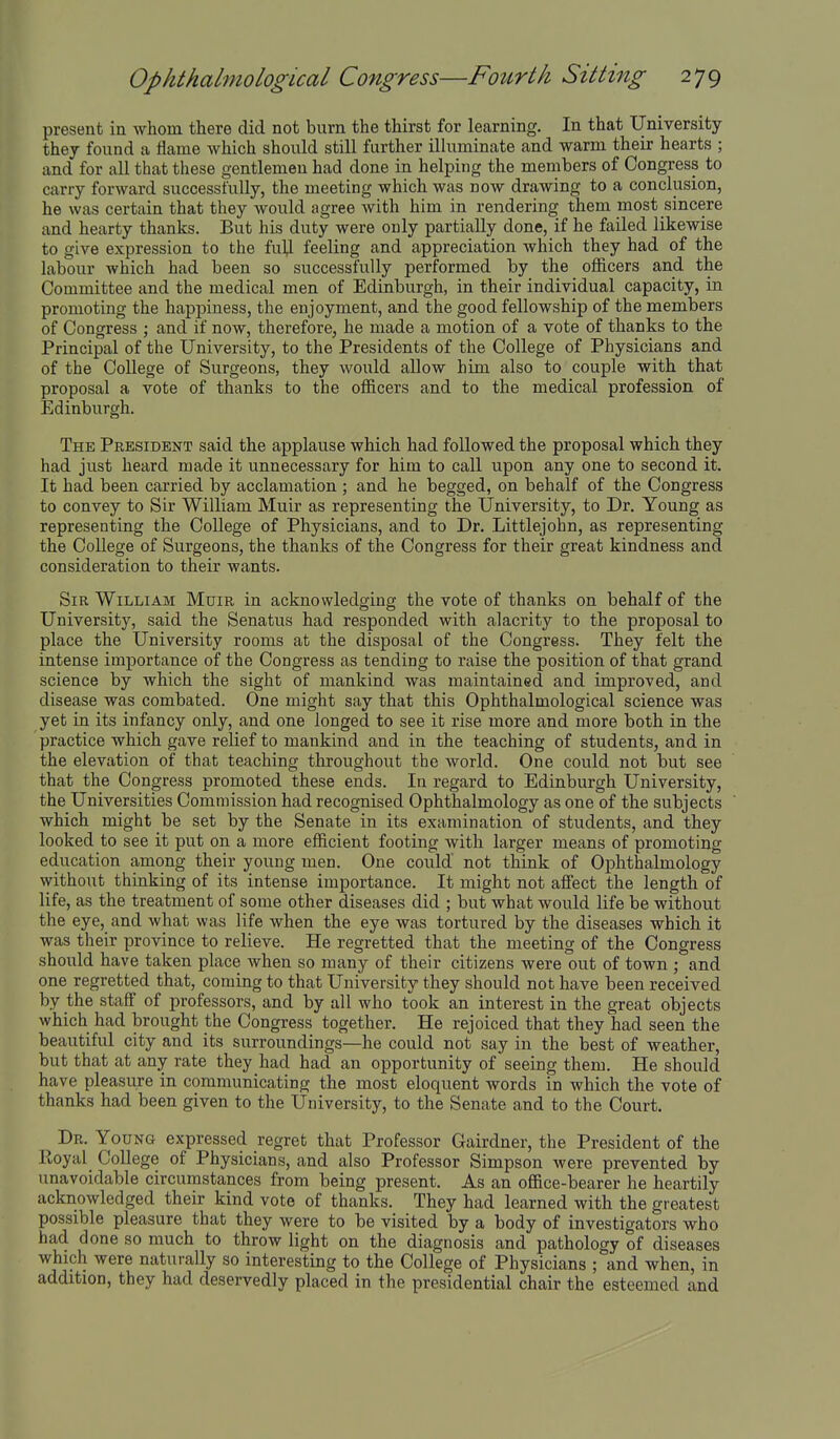 present in whom there did not burn the thirst for learning. In that University they found a flame which should still further illuminate and warm their hearts ; and for all that these gentlemen had done in helping the members of Congress to carry forward successfully, the meeting which was now drawing to a conclusion, he was certain that they would agree with him in rendering them most sincere and hearty thanks. But his duty were only partially done, if he failed likewise to give expression to the fuU feeling and appreciation which they had of the labour which had been so successfully performed by the oflficers and the Committee and the medical men of Edinburgh, in their individual capacity, in promoting the happiness, the enjoyment, and the good fellowship of the members of Congress ; and if now, therefore, he made a motion of a vote of thanks to the Principal of the University, to the Presidents of the College of Physicians and of the College of Surgeons, they would allow him also to couple with that proposal a vote of thanks to the officers and to the medical profession of Edinburgh. The President said the applause which had followed the proposal which they had just heard made it unnecessary for him to call upon any one to second it. It had been carried by acclamation ; and he begged, on behalf of the Congress to convey to Sir William Muir as representing the University, to Dr. Young as representing the CoUege of Physicians, and to Dr. Littlejohn, as representing the College of Surgeons, the thanks of the Congress for their great kindness and consideration to their wants. Sir William Muir in acknowledging the vote of thanks on behalf of the University, said the Senatus had responded with alacrity to the proposal to place the University rooms at the disposal of the Congress. They felt the intense importance of the Congress as tending to raise the position of that grand science by which the sight of mankind was maintained and improved, and disease was combated. One might say that this Ophthalmological science was yet in its infancy only, and one longed to see it rise more and more both in the practice which gave relief to mankind and in the teaching of students, and in the elevation of that teaching throughout the world. One could not but see that the Congress promoted these ends. In regard to Edinburgh University, the Universities Commission had recognised Ophthalmology as one of the subjects which might be set by the Senate in its examination of students, and they looked to see it put on a more efficient footing with larger means of promoting education among their young men. One could not think of Ophthalmology without thinking of its intense importance. It might not affect the length of life, as the treatment of some other diseases did ; but what would life be without the eye, and what was life when the eye was tortured by the diseases which it was their province to relieve. He regretted that the meeting of the Congress should have taken place when so many of their citizens were out of town ; and one regretted that, coming to that University they should not have been received by the staff of professors, and by all who took an interest in the great objects which had brought the Congress together. He rejoiced that they had seen the beautiful city and its surroundings—he could not say in the best of weather, but that at any rate they had had an opportunity of seeing them. He should have pleasure in communicating the most eloquent words in which the vote of thanks had been given to the University, to the Senate and to the Court. Dr. Young expressed regret that Professor Gairdner, the President of the Royal_ College of Physicians, and also Professor Simpson were prevented by unavoidable circumstances from being present. As an office-bearer he heartily acknowledged their kind vote of thanks. They had learned with the greatest possible pleasure that they were to be visited by a body of investigators who had done so much to throw light on the diagnosis and pathology of diseases which were naturally so interesting to the College of Physicians ; and when, in addition, they had deservedly placed in the presidential chair the esteemed and