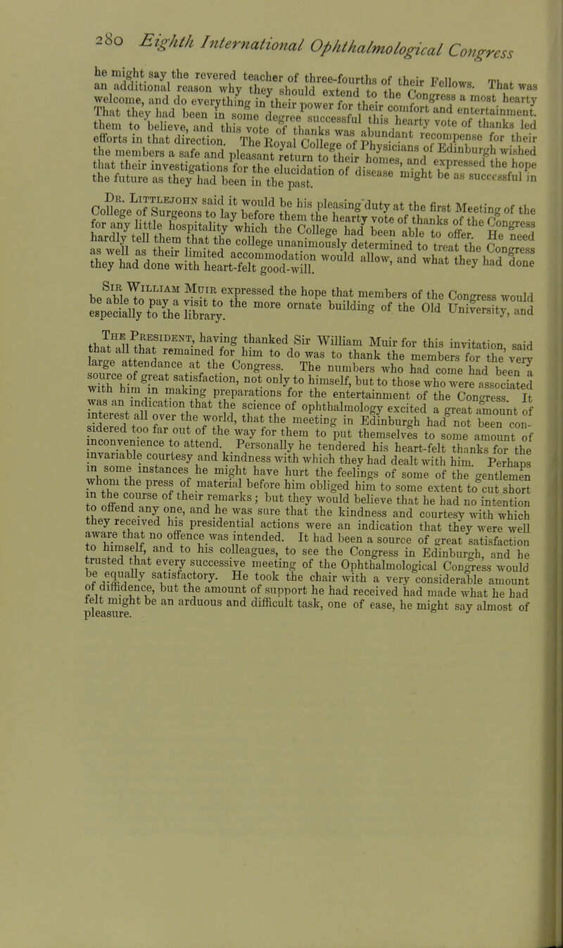 he might say the revered teacher of three-fourths of +v,o,v i? n as weU as f W. ^ unanimously determined to treat the Congress ^^-^^ ^^^^ s Sir William Muir expressed the hope that members of the Coneress would LpSn;%^Yerary/'^ ^^^^^^ ^^^^^^^ «^ Sy^nd +l.^f''1wrf^iT^ ^^''^^^^ William Muir for this invitation said that all that remamed for him to do was to thank the membe™ he'veiv arge attendance at the Congress. The numbers who had come had been^ source of great satisfaction, not only to himself, but to those who were assocSed with hini m making preparations for the entertainment of the Conoress It was an indication that the science of ophthalmology excited a great°rount of interest an over the world, that the meeting in Edinburgh had^ot l^en con sidered too far out of the way for them to put themselves to some ar^oSnt of iWiTbT/r' ' .Personally he ten'dered his heart-felt thankTfor the invariable courtesy and kindness with which they had dealt with him. Perhans in some instances he might have hurt the feelings of some of the gentlemS whom he press of materia before him obliged him to some extent to^St E in the course of their remarks ; but they would believe that he had no intention to offend any one, and he was sure that the kindness and courtesy with which they received his presidential actions were an indication that they were weU aware that no ofi-ence was intended. It had been a source of great satisfaction to himself, and to his coUeagues, to see the Congress in Edinburgh, nnd he trusted that every successive meeting of the Ophthalmological Congress would be equally satisfactory. He took the chair with a very considerable amount ot dimdence, but the amount of support he had received had made what he had telt might be an arduous and difficult task, one of ease, he might say abnost of pleasure. 