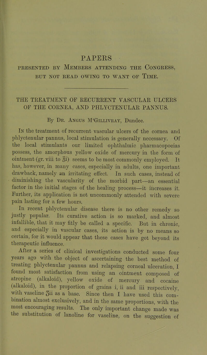PAPEKS PRESENTED BY MEMBERS ATTENDING THE CoNGRESS, BUT NOT READ OWING TO WANT OF TiME. THE TREATMENT OF RECURRENT VASCULAR ULCERS OF THE CORNEA, AND PHLYCTENULAR PANNUS. By Dr. Angus M'Gillivray, Dundee. In the treatment of recurrent vascular ulcers of the cornea and phlyctenular pannus, local stimulation is generally necessary. Of the local stimulants our limited ophthalmic pharmacopoeias possess, the amorphous yellow oxide of mercury in the form of ointment (gr. viii to §i) seems to be most commonly employed. It has, however, in many cases, especially in adults, one important drawback, namely an irritating effect. In such cases, instead of diminishing the vascularity of the morbid part—an essential factor in the initial stages of the healing process—it increases it. Further, its application is not uncommonly attended with severe pain lasting for a few hours. In recent phlyctenular disease there is no other remedy so justly popular. Its curative action is so marked, and almost infallible, that it may fitly be called a specific. But in chronic, and especially in vascular cases, its action is by no means so certain, for it would appear that these cases have got beyond its therapeutic influence. After a series of clinical investigations conducted some four years ago with the object of ascertaining the best method of treating phlyctenular pannus and relapsing corneal ulceration, I found most satisfaction from using an ointment composed of atropine (alkaloid), yellow oxide of mercury and cocaine (alkaloid), in the proportion of grains i, ii and iii respectively, with vaseline 5ii as a base. Since then I have used this com- bination almost exclusively, and in the same proportions, with the most encouraging results. The only important change made was the substitution of lanoline for vaseline, on the suggestion of