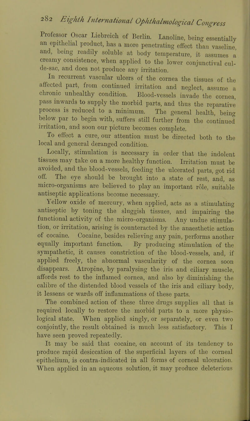Professor Oscar Liebreich of Berlin. Lanoline, being essentially an epithelial product, has a more penetrating effect than vaseline and, being readily soluble at body temperature, it assumes a creamy consistence, when applied to the lower conjunctival cul- de-sac, and does not produce any irritation. In recurrent vascular ulcers of the cornea the tissues of the affected part, fi-om continued irritation and neglect, assume a chronic unhealthy condition. Blood-vessels invade the cornea, pass inwards to supply the morbid parts, and thus the reparative process is reduced to a minimum. The general health, being below par to begin with, suffers still further from the continued irritation, and soon our picture becomes complete. To effect a cure, our attention must be directed both to the local and general deranged condition. Locally, stimulation is necessary in order that the indolent tissues may take on a more healthy function. Irritation must be avoided, and the blood-vessels, feeding the ulcerated parts, got rid off. The eye should be brought into a state of rest, and, as micro-organisms are believed to play an important role, suitable antiseptic applications become necessary. Yellow oxide of mercury, when applied, acts as a stimulating antiseptic by toning the sluggish tissues, and impairing the functional activity of the micro-organisms. Any undue stimula- tion, or irritation, arising is counteracted by the anaesthetic action of cocaine. Cocaine, besides relieving any pain, performs another equally important function. By producing stimulation of the sympathetic, it causes constriction of the blood-vessels, and, if applied freely, the abnormal vascularity of the cornea soon disappears. Atropine, by paralysing the iris and ciliary muscle, affords rest to the inflamed cornea, and also by diminishing the calibre of the distended blood vessels of the iris and ciliary body, it lessens or wards off inflammations of these parts. The combined action of these three drugs supplies all that is required locally to restore the morbid parts to a more physio- logical state. When applied singly, or separately, or even two conjointly, the result obtained is much less satisfactory. This I have seen proved repeatedly. It may be said that cocaine, on account of its tendency to produce rapid desiccation of the superficial layers of the corneal epithelium, is contra-indicated in all forms of corneal ulceration. When applied in an aqueous solution, it may produce deleterious