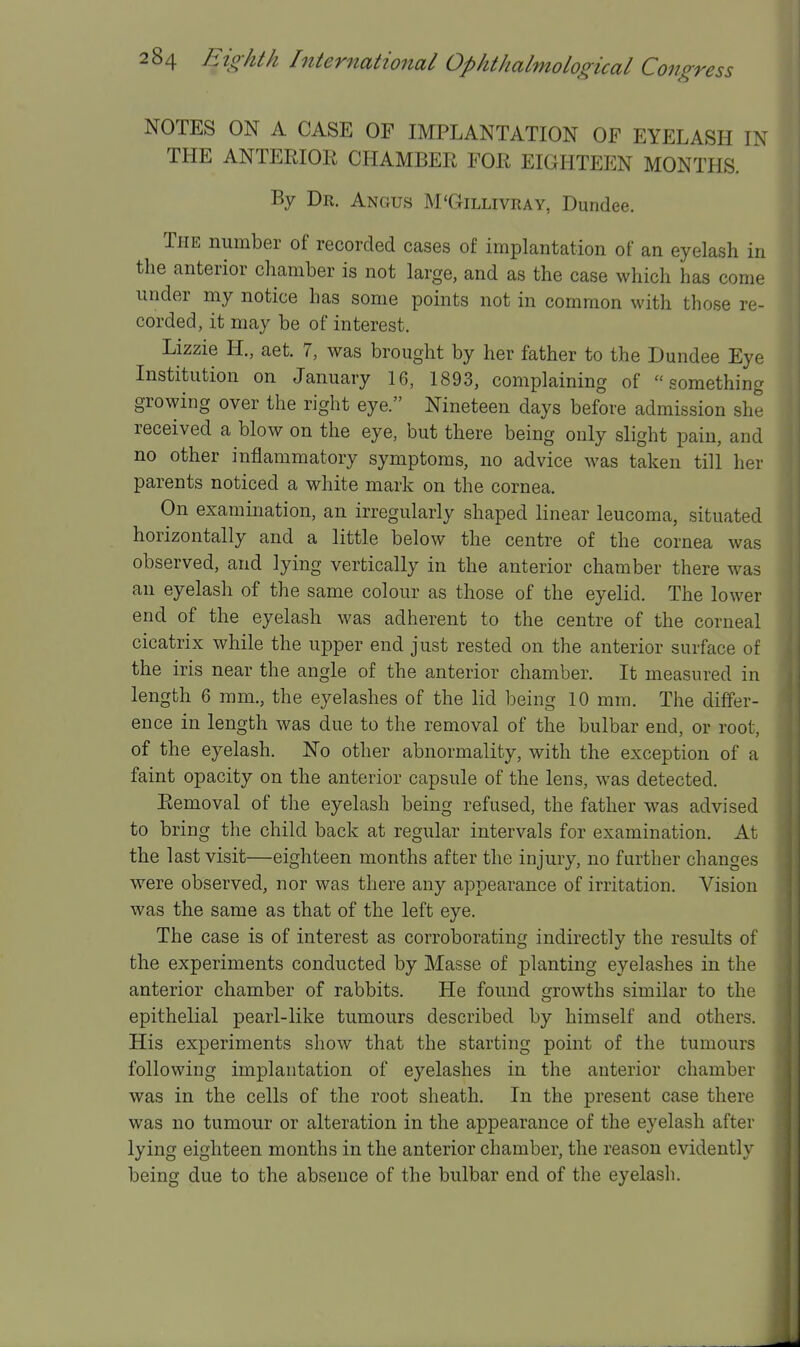 NOTES ON A CASE OF IMPLANTATION OF EYELASH IN THE ANTERIOR CHAMBER FOR EIGHTEEN MONTHS. By Dr. Angus M'Gillivray, Dundee. Tpie number of recorded cases of implantation of an eyelash in the anterior chamber is not large, and as the case which has come under my notice has some points not in common with those re- corded, it may be of interest. Lizzie H., aet. 7, was brought by her father to the Dundee Eye Institution on January 16, 1893, complaining of something growing over the right eye. Nineteen days before admission she received a blow on the eye, but there being only slight pain, and no other inflammatory symptoms, no advice was taken till her parents noticed a white mark on the cornea. On examination, an irregularly shaped linear leucoma, situated horizontally and a little below the centre of the cornea was observed, and lying vertically in the anterior chamber there was an eyelash of the same colour as those of the eyelid. The lower end of the eyelash was adherent to the centre of the corneal cicatrix while the upper end just rested on the anterior surface of the iris near the angle of the anterior chamber. It measured in length 6 mm., the eyelashes of the lid being 10 mm. The differ- ence in length was due to the removal of the bulbar end, or root, of the eyelash. No other abnormality, with the exception of a faint opacity on the anterior capsule of the lens, was detected. Removal of the eyelash being refused, the father was advised to bring the child back at regular intervals for examination. At the last visit—eighteen months after the injury, no further changes w^ere observed, nor was there any appearance of irritation. Vision was the same as that of the left eye. The case is of interest as corroborating indirectly the results of the experiments conducted by Masse of planting eyelashes in the anterior chamber of rabbits. He found growths similar to the epithelial pearl-like tumours described by himself and others. His experiments show that the starting point of the tumours following implantation of eyelashes in the anterior chamber was in the cells of the root sheath. In the present case there was no tumour or alteration in the appearance of the eyelash after lying eighteen months in the anterior chamber, the reason evidently being due to the absence of the bulbar end of the eyelash.