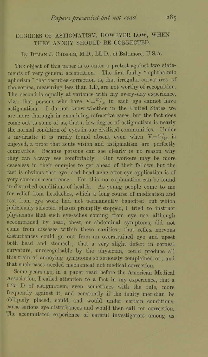 DEGREES OF ASTIGMATISM, HOWEVER LOW, WHEN THEY ANNOY SHOULD BE CORRECTED. By Julian J. Chisolm, M.D., LL.D., of Baltimore, U.S.A. The object of this paper is to enter a protest against two state- ments of very general acceptation. The first faulty  ophthalmic aphorism  that requires correction is, that irregular curvatures of the cornea, measuring less than LD, are not worthy of recognition. The second is equally at variance with my every-day experience, viz. : that persons who have V^^^/go ^7^ cannot have astigmatism. I do not know whether in the United States we are more thorough in examining refractive cases, but the fact does come out to some of us, that a low degree of astigmatism is nearly the normal condition of eyes in our civilised communities. Under a mydriatic it is rarely found absent even when y=^Yi6 enjoyed, a proof that acute vision and astigmatism are perfectly compatible. Because persons can see clearly is no reason why they can always see comfortably. Our workers may be more ceaseless in their energies to get ahead of their fellows, but the fact is obvious that eye- and head-ache after eye application is of very common occurrence. Eor this no explanation can be found in disturbed conditions of health. As young people come to me for relief from headaches, which a long course of medication and rest from eye work had not permanently benefited but which judiciously selected glasses promptly stopped, I tried to instruct physicians that such eye-aches coming from eye use, although accompanied by head, chest, or abdominal symptoms, did not come from diseases within these cavities; that reflex nervous disturbances could go out from an overstrained eye and upset both head and stomach; that a very slight defect in corneal curvature, unrecognisable by the physician, could produce all this train of annoying symptoms so seriously complained of; and that such cases needed mechanical not medical correction. Some years ago, in a paper read before the American Medical Association, I called attention to a fact in my experience, that a 0.25 D of astigmatism, even sometimes with the rule, more frequently against it, and constantly if the faulty meridian be obliquely placed, could, and would under certain conditions, cause serious eye disturbances and would then call for correction. The accumulated experience of careful investigators amono- us