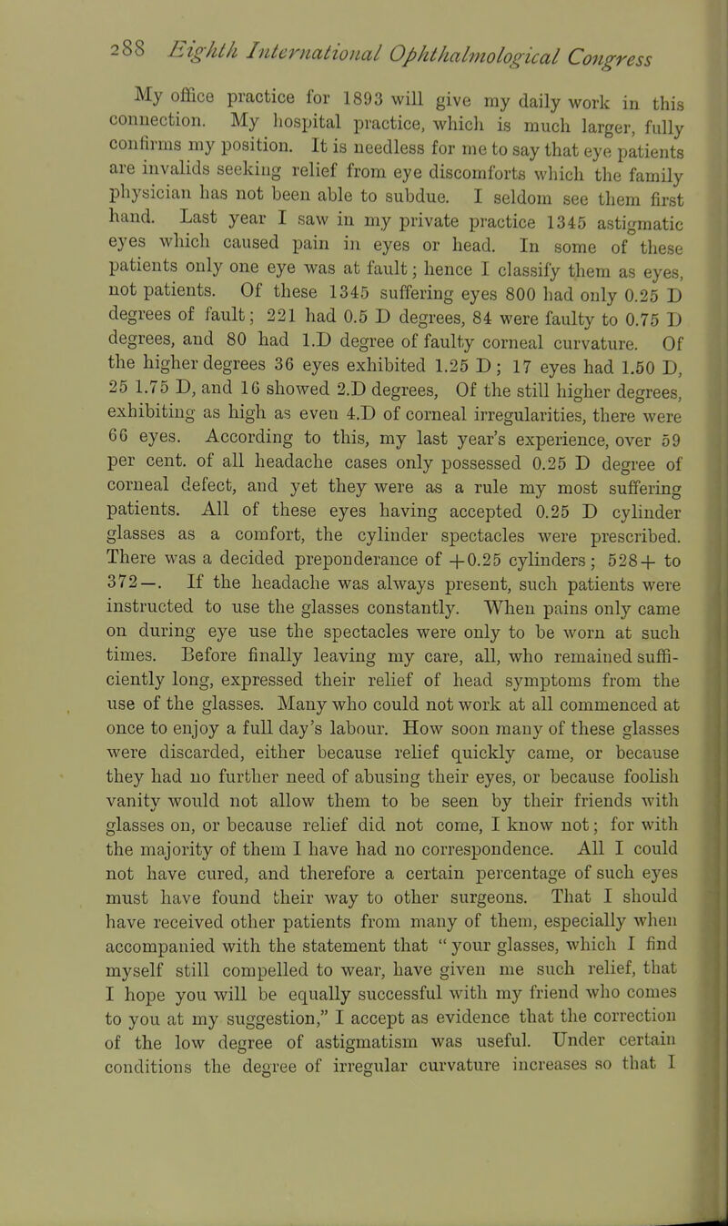 My office practice for 1893 will give my daily work in this connection. My liospital practice, whicli is much larger, fully confirms my position. It is needless for me to say that eye patients are invalids seeking relief from eye discomforts which the family physician has not been able to subdue. I seldom see them first hand. Last year I saw in my private practice 1345 astigmatic eyes which caused pain in eyes or head. In some of these patients only one eye was at fault; hence I classify them as eyes, not patients. Of these 1345 suffering eyes 800 had only 0.25 D degrees of fault; 221 had 0.5 D degrees, 84 were faulty to 0.75 D degrees, and 80 had l.D degree of faulty corneal curvature. Of the higher degrees 36 eyes exhibited 1.25 D; 17 eyes had 1.50 D, 25 1.75 D, and 16 showed 2.D degrees, Of the still higher degrees, exhibiting as high as even 4.D of corneal irregularities, there were 66 eyes. According to this, my last year's experience, over 59 per cent, of all headache cases only possessed 0.25 D degree of corneal defect, and yet they were as a rule my most suffering patients. All of these eyes having accepted 0.25 D cylinder glasses as a comfort, the cylinder spectacles were prescribed. There was a decided preponderance of +0.25 cylinders; 528+ to 372—. If the headache was always present, such patients were instructed to use the glasses constantly. When pains only came on during eye use the spectacles were only to be worn at such times. Before finally leaving my care, all, who remained suffi- ciently long, expressed their relief of head symptoms from the use of the glasses. Many who could not work at all commenced at once to enjoy a full day's labour. How soon many of these glasses were discarded, either because relief quickly came, or because they had no further need of abusing their eyes, or because foolish vanity would not allow them to be seen by their friends with glasses on, or because relief did not come, I know not; for with the majority of them I have had no correspondence. All I could not have cured, and therefore a certain percentage of such eyes must have found their way to other surgeons. That I should have received other patients from many of them, especially when accompanied with the statement that  your glasses, which I find myself still compelled to wear, have given me such relief, that I hope you will be equally successful with my friend who comes to you at my suggestion, I accept as evidence that the correction of the low degree of astigmatism was useful. Under certain conditions the degree of irregular curvature increases so that I