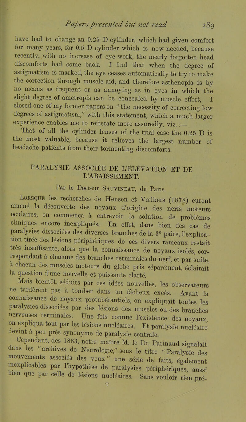 have had to change an 0.25 D cylinder, which had given comfort for many years, for 0.5 D cylinder which is now needed, because recently, with no increase of eye work, the nearly forgotten head discomforts had come back. I find that when the degree of astigmatism is marked, the eye ceases automatically to try to make the correction through muscle aid, and therefore asthenopia is by no means as frequent or as annoying as in eyes in which the slight degree of ametropia can be concealed by muscle effort, I closed one of my former papers on  the necessity of correcting low degrees of astigmatism, with this statement, which a much larger experience enables me to reiterate more assuredly, viz.: That of all the cylinder lenses of the trial case the 0.25 D is the most valuable, because it relieves the largest number of headache patients from their tormenting discomforts. PARALYSIE ASSOCIfiE DE L'^LfiVATION ET DE L'ABAISSEMENT. Par le Docteur Sauvineatj, de Paris. LoESQUE les recherches de Hensen et Vcelkers (1878) eurent amene la decouverte des noyaux d'origine des nerfs' moteurs oculaires, on commen^a a entrevoir la solution de problemes cliniques encore inexpliques. En effet, dans bien des cas de paralysies dissociees des diverses branches de la 3^ paire, I'explica- tion tirde des lesions peripheriques de ces divers ramelux restait trfes msuffisante, alors que la connaissauce de noyaux isoles, cor- respondant a chacune des branches terminales du nerf, et par suite c\ chacun des muscles moteurs du globe pris separement, eclairait la question d'une nouvelle et puissante clarte. Mais bientot, seduits par ces idees nouvelles, les observateurs ne tard^rent pas >i tomber dans un facheux exces. Avant la connaissance de noyaux protubdrantiels, on expliquait toutes les paralysies dissocides par des lesions des muscles ou des branches nerveuses terminales. Une fois connue I'existence des noyaux on expliqua tout par les Idsions nucleaires, Et paralysie nucleaire devint Ix peu pres synonyme de paralysie centrale Cependant, des 1883, notre maitre M. le Dr. Parinaud signalait dans les  archives de Neurologic, sous le titre  Paralysie des mouvements associds des yeux une sdrie de faits, dgalement inexphcables par I'hypothese de paralysies peripheriques, aussi bien que par celle de Idsions nuclc^aires. Sans vouloir rien prd- T