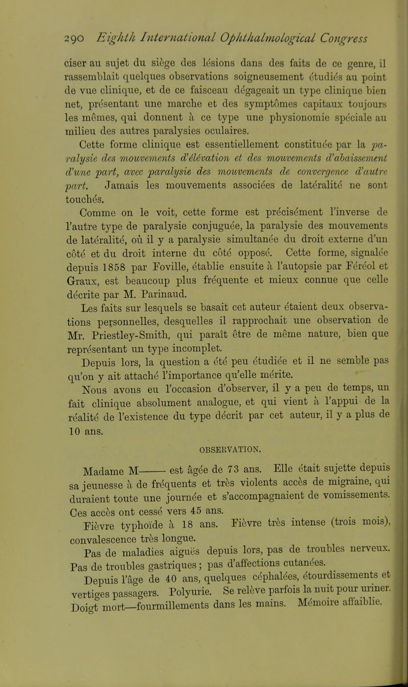 ciser au sujet du sifege des Idsions dans des faits de ce genre, il rassemblait quelques observations soigneusement dtudids au point de viie clinique, et de ce faisceau ddgageait un type clinique bien net, presentant une marclie et des symptomes capitaux toujours les m^mes, qui donnent a ce type une physionomie spcciale au milieu des autres paralysies oculaires. Cette forme clinique est essentiellement constitude par la fa- ralysie des mouvements d'6Uvation et des mouvements d'ahaissemeni d'lme part, avec paralysie des mouvements de convergence d'autre part. Jamais les mouvements associees de latdralite ne sout touches. Comme on le voit, cette forme est precisement I'inverse de I'autre type de paralysie conjuguee, la paralysie des mouvements de laterality, ou il y a paralysie simultanee du droit externe d'un cote et du droit interne du cote oppose. Cette forme, signalee depuis 1858 par Foville, etablie ensuite h I'autopsie par Fereol et Graux, est beaucoup plus frequente et mieux connue que celle decrite par M. Parinaud. Les faits sur lesquels se basait cet auteur etaient deux observa- tions personnelles, desquelles il rapprocbait une observation de Mr. Priestley-Smith, qui parait etre de m^me nature, bien que representant un type incomplet. Depuis lors, la question a ete pen etudiee et il ne semble pas qu'on y ait attache I'importance qu'elle merite. Nous avons eu I'occasion d'observer, il y a pen de temps, un fait clinique absolument analogue, et qui vient a I'appui de la realite de I'existence du type decrit par cet auteur, il y a plus de 10 ans. OBSERVATION. Madame M est agee de 73 ans. Elle etait sujette depuis sa jeunesse a de frequents et tres violents acces de migraine, qui duraient toute une journde et s'accompagnaient de vomissements. Ces acces ont cessd vers 45 ans. Fievre typhoide a 18 ans. Fi^vre tres intense (trois mois), convalescence tres longue. Pas de maladies aigucs depuis lors, pas de troubles nerveux. Pas de troubles gastriques; pas d'affections cutanees. Depuis I'age de 40 ans, quelques cdphaldes, dtourdissements et vertiges passagers. Polyurie. Se relive parfois la nuit pour uriner. Doigt mort—fourmillements dans les mains. Mdmoire affaiblie.