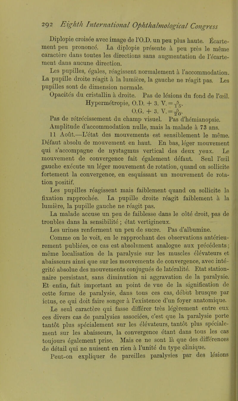 Diplopie croisde avec image de I'O.D. un peu plus haute, ficaite- ment peu prononcd. La diplopie prdsente a peu pres le meme caract6re dans toutes les directions sans augmentation de I'dcarte- ment dans aucune direction. Les pupilles, dgales, reagissent normalement a I'accoramodation. La pupille droite rdagit t\ la lumi^re, la gauche ne rdagit pas. Les pupilles sont de dimension normale. Opacitcs du cristallin a droite. Pas de Idsions du fond de I'oeil. Hypermdtropie, O.D. + 3. V. =■^'^5, O.G. + 3. V.=^. Pas de retrecissement du champ visuel. Pas d'hdmianopsie. Amplitude d'accommodation nuUe, mais la malade a 73 ans. 11 Aout.—L'dtat des mouvements est sensiblement le meme. Ddfaut absolu de mouvement en haut. En has, leger mouvement qui s'accompagne de nystagmus vertical des deux yeux. Le mouvement de convergence fait dgalement d^faut. Seul I'oeil gauche execute un Idger mouvement de rotation, quand on sollicite fortement la convergence, en esquissant un mouvement de rota- tion positif. Les pupilles reagissent mais faiblement quand on sollicite la fixation rapproch^e. La pupille droite rdagit faiblement a la lumi^re, la pupille gauche ne reagit pas. La malade accuse un peu de faiblesse dans le cotd droit, pas de troubles dans la sensibilite ; etat vertigineux. Les urines ren ferment un peu de sucre. Pas d'albumine. Comme on le voit, en le rapprochant des observations anterieu- rement publiees, ce cas est absolument analogue aux precedents; meme localisation de la paralysie sur les muscles dl^vateurs et abaisseurs ainsi que sur les mouvements de convergence, avec intd- gritd absolue des mouvements conjugues de laterality. Etat station- naire persistant, sans diminution ni aggravation de la paralysie. Et enfin, fait important au point de vue de la signification de cette forme de paralysie, dans tous ces cas, debut brusque par ictus, ce qui doit faire songer a I'existence d'un foyer anatomique. Le seul caractere qui fasse diffdrer tres Idgkement entre eux ces divers cas de paralysies assocides, c'est que la paralysie porte tantot plus specialement sur les elevateurs, tantot plus speciale- ment sur les abaisseurs, la convergence dtant dans tous les cas toujours dgalement prise. Mais ce ne sont lc\ que des differences de detail qui ne nuisent en rien a I'unite du type clinique. Peut-on expliquer de pareilles paralysies par des It^sions