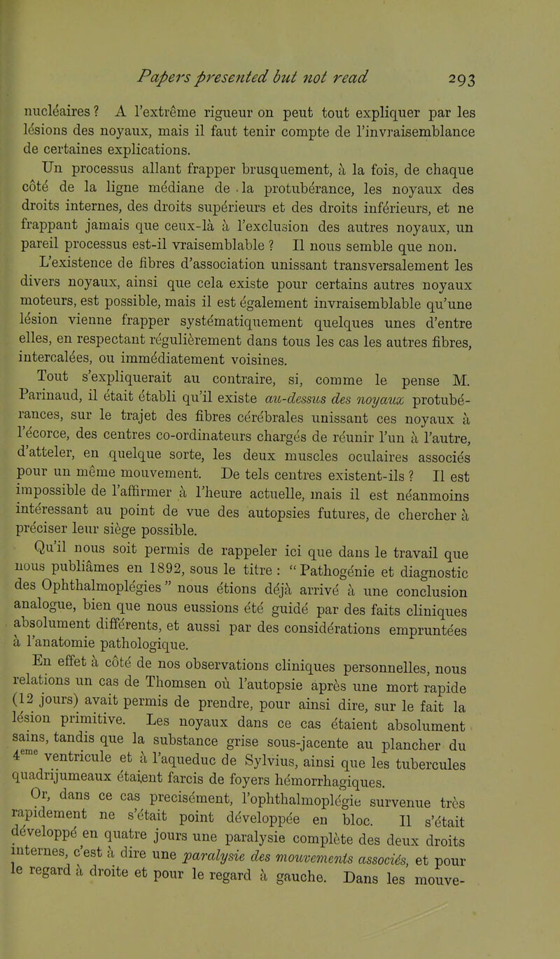 nucl^aires ? A Textr^me rigueur on pent tout expliquer par les lesions des noyaux, mais il faut tenir compte de rinvraisemblance de certaines explications. Un processus allant frapper brusquement, k la fois, de chaque cot^ de la ligne mediane de • la protuberance, les noyaux des droits internes, des droits sup^rieurs et des droits inf^rieurs, et ne frappant jamais que ceux-la a I'exclusion des autres noyaux, un pareil processus est-il vraisemblable ? II nous semble que nou. L'existence de fibres d'association unissant transversalement les divers noyaux, ainsi que cela existe pour certains autres noyaux moteurs, est possible, mais il est egalement invraisemblable qu'une lesion vienne frapper systematiquement quelques unes d'entre elles, en respectant regulikement dans tons les cas les autres fibres, intercalees, ou imm^diatement voisines. Tout s'expliquerait au contraire, si, com me le pense M. Parinaud, il etait etabli qu'il existe au-dessus des noyaux protube- rances, sur le trajet des fibres cerebrales unissant ces noyaux a 1 ecorce, des centres co-ordinateurs charges de reunir I'un a Tautre, d'atteler, en quelque sorte, les deux muscles oculaires associes pour un meme mouvement. De tels centres existent-ils ? II est impossible de I'affirmer a Tlieure actuelle, mais il est neanmoins interessant au point de vue des autopsies futures, de chercher a preciser leur siege possible. Qu'il nous soit permis de rappeler ici que dans le travail que nous publiames en 1892, sous le titre : Pathogdnie et diagnostic des Ophthalmoplegies  nous etions deja arrive a une conclusion analogue, bien que nous eussions ete guide par des faits cHniques absolument diffdrents, et aussi par des considerations empruntees a I'anatomie pathologique. En effet a cote de nos observations cliniques personnelles, nous relations un cas de Thomsen 0^ I'autopsie apres une mort rapide (12 jours) avait permis de prendre, pour ainsi dire, sur le fait la Idsion primitive. Les noyaux dans ce cas etaient absolument sams, tandis que la substance grise sous-jacente au plancher du ventricule et I'aqueduc de Sylvius, ainsi que les tubercules quadrijumeaux etaient farcis de foyers hemorrhagiques. Or, dans ce cas precisement, I'ophthalmopldgie survenue tr6s rapidement ne s'etait point developpee en bloc. 11 s'etait developpd en quatre jours une paralysie complete des deux droits mternes, c'est k dire une paralysie des mouvemeoits assocUs, et pour le regard a droite et pour le regard gauche. Dans les mouve-