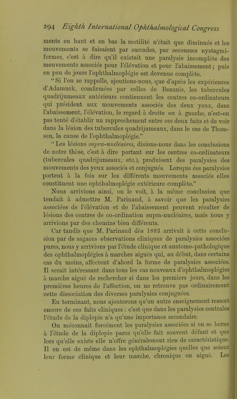 ments en haut et en bas la motilitd n'dtait que diminude et les mouvements se faisaient par saccades, par secousses nystagmi- formes, c'est ^ dire qu'il existait une paralysie incomplete des mouvements associds pour I'dldvation et pour I'abaissement; puis en peu de jours Tophthalmopldgie est devenue complete.  Si Ton se rappelle, ajoutions-nous, que d'apres les experiences d'Adamuck, comfirmees par celles de Beaunis, les tubercules quadrijumeaux antdrieurs contiennent les centres co-ordinateurs qui president aux mouvements associds des deux yeux, dans I'abaissement, I'elevation, le regard a droite ou a gauche, n'est-on pas tentd d'etablir un rapprochement entre ces deux faits et de voir dans la lesion des tubercules quadrijumeaux, dans le cas de Thom- sen, la cause de I'ophthalmoplegie.  Les lesions supra-nucUaires, disions-nous dans les conclusions de notre these, c'est a dire portant sur les centres co-ordinateurs (tubercules quadrijumeaux, etc.), produisent des paralysies des mouvements des yeux associes et conjuguds, Lorsque ces paralysies portent a la fois sur les differents mouvements associes elles constituent une ophthalmoplegie extdrieure complete. Nous arrivions ainsi, on le voit, a la meme conclusion que tendait a admettre M. Parinaud, a savoir que les paralysies associees de I'elevation et de I'abaissement peuvent resulter de lesions des centres de co-ordination supra-nucleaires, mais nous y arrivions par des chemins bien differents. Car tandis que M. Parinaud des 1883 arrivait a cette conclu- sion par de sagaces observations cliniques de paralysies associees pures, nous y arrivions par I'etude cliuique et anatomo-pathologique des ophthalmoplegies a marches aigues qui, au debut, dans certains cas du moins, afFectent d'abord la forme de paralysies associe'es. II serait interessant dans tons les cas nouveaux d'ophthalmoplegies a marche aigue de rechercher si dans les premiers jours, dans les premieres heures de I'affection, on ne retrouve pas ordinairement cette dissociation des diverses paralysies conjuguees. En terminant, nous ajouterous qu'un autre enseignement ressort encore de ces faits cliniques : c'est que dans les paralysies centrales I'etude de la diplopie n'a qu'une importance secondaire. On mdconnait forcdment les paralysies associees si on se borne a I'etude de la diplopie parce qu'elle fait souvent defaut et que lors qu'elle existe elle n'offre generalement rien de caracteristique. II en est de meme dans les ophthalmoplegies quelles que soieut leur forme clinique et leur marche, chronique ou aigue. Les