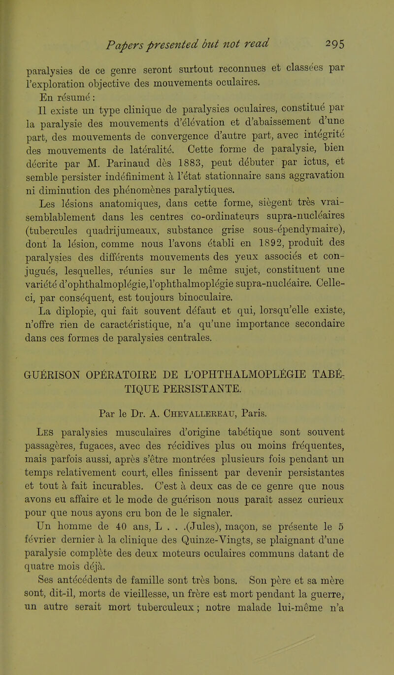 paralysies de ce genre seront surtout reconnues et classees par rexploration objective des mouvements oculaires. En re'sume: II existe un type clinique de paralysies oculaires, constitue par la paralysie des mouvements d'elevation et d'abaissement d'une part, des mouvements de convergence d'autre part, avec integrite des mouvements de lateralite. Cette forme de paralysie, bien decrite par M. Parinaud des 1883, pent d^buter par ictus, et semble persister indcifiniment a I'^tat stationnaire sans aggravation ni diminution des ph^nomenes paralytiques. Les lesions anatomiques, dans cette forme, siegent tres vrai- semblablement dans les centres co-ordinateurs supra-nucleaires (tubercules quadrijumeaux, substance grise sous-ependymaire), dont la lesion, comme nous I'avons etabli en 1892, produit des paralysies des differents mouvements des yeux associes et con- jugues, lesquelles, reunies sur le meme sujet, constituent une variete d'ophthalmoplegie,rophthalmoplegie supra-nucleaire. Celle- ci, par consequent, est toujours binoculaire. La diplopie, qui fait souvent defaut et qui, lorsqu'elle existe, n'offre rien de caracteristique, n'a qu'une importance secondaire dans ces formes de paralysies centrales. GUfiRISON OPfiRATOIRE DE L'OPHTHALMOPLEGIE TABfi- TIQUE PERSISTANTE. Par le Dr. A. Chevallereau, Paris. Les paralysies musculaires d'origine tabetique sont souvent passageres, fugaces, avec des recidives plus ou moins frequentes, mais parfois aussi, apres s'etre montrees plusieurs fois pendant un temps relativement court, elles finissent par devenir persistantes et tout a fait incurables. C'est a deux cas de ce genre que nous avons eu affaire et le mode de guerison nous parait assez curieux pour que nous ayons cru bon de le signaler. Un bomme de 40 ans, L . . .(Jules), magon, se presente le 5 fevrier dernier ti la clinique des Quinze-Vingts, se plaignant d'une paralysie complete des deux moteurs oculaires communs datant de quatre mois deja. Ses antecedents de famille sont tres bons. Son pere et sa mere sont, dit-il, morts de vieillesse, un frere est mort pendant la guerre, un autre serait mort tuberculeux; notre malade lui-meme n'a