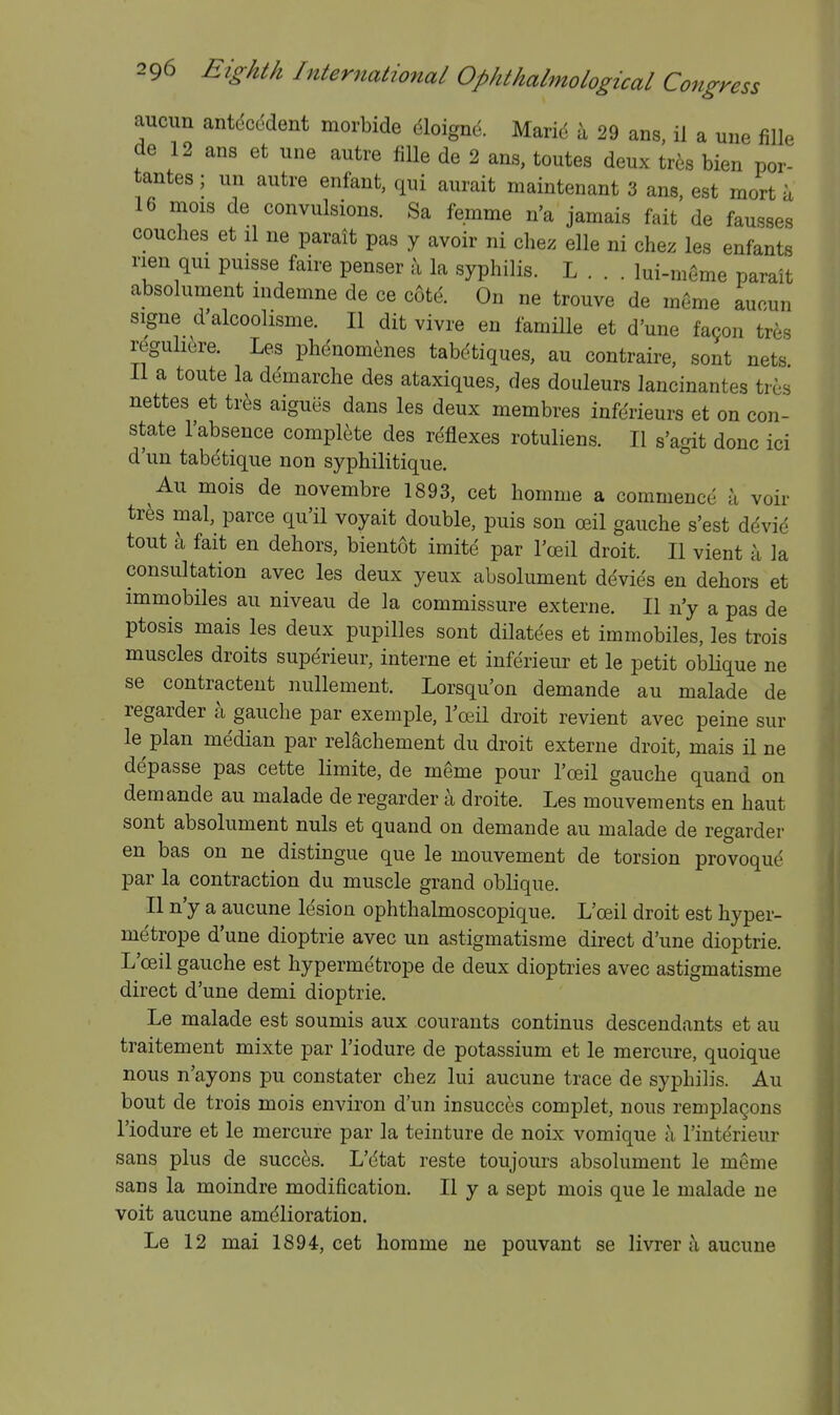 aucun antdccdent morbide dloigne. Marid it 29 ans, il a une fille de 12 ans et une autre fille de 2 ans, toutes deux tres bien por- tantes; un autre enfant, qui aurait maintenant 3 ans, est mort a 16 naois de convulsions. Sa femme n'a jamais fait de fausses couches et il ne parait pas y avoir ni chez elle ni chez les enfants rien qui puisse faire penser la syphilis. L . . . Iui-m6me parait absolument indemne de ce c6td. On ne trouve de meme auoun signe d alcoohsme. II dit vivre en famille et d'une fa9on tres reguliore. Les phenom^ines tabctiques, au contraire, sont nets II a toute la demarche des ataxiques, des douleurs lancinantes tres nettes et tr^^s aigues dans les deux membres inferieurs et on con- state I'absence complete des reflexes rotuliens. II s'agit done ici d'un tabetique non syphilitique. * Au mois de novembre 1893, cet homme a commence a voir tr^s mal, parce qu'il voyait double, puis son ceil gauche s'est ddvid tout ix fait en dehors, bientot imite par Toeil droit. II vient a la consultation avec les deux yeux absolument devies en dehors et immobiles au niveau de la commissure externe. II n'y a pas de ptosis mais les deux pupilles sont dilatees et immobiles, les trois muscles droits superieur, interne et inferieur et le petit obKque ne se contracteut iiullement. Lorsqu'on demande au malade de regarder a gauche par exemple, Toeil droit revient avec peine sur le plan median par reiachement du droit externe droit, mais il ne depasse pas cette limite, de meme pour I'ceil gauche quand on demande au malade de regarder a droite. Les mouvements en haut sont absolument nuls et quand on demande au malade de regarder en bas on ne distingue que le mouvement de torsion provoque par la contraction du muscle grand oblique. II n'y a aucune lesion ophthalmoscopique. L'oeil droit est hyper- metrope d'une dioptric avec un astigmatisme direct d'une dioptric. L'oeil gauche est hypermetrope de deux dioptrics avec astigmatisme direct d'une demi dioptric. Le malade est soumis aux courants continus descendants et au traitement mixte par I'iodure de potassium et le mercure, quoique nous n'ayons pu constater chez lui aucune trace de syphilis. Au bout de trois mois environ d'un insucces complet, nous remplagons I'iodure et le mercure par la teinture de noix vomique a I'interieur sans plus de succ^js. L'ctat reste toujours absolument le meme sans la moindre modification. II y a sept mois que le malade ne voit aucune amelioration. Le 12 mai 1894, cet homme ne pouvant se livrer h aucune