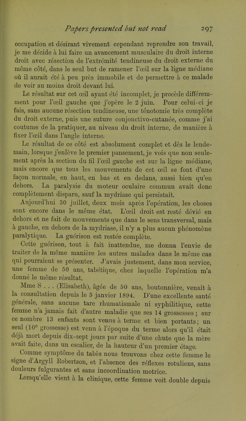 occupation et desirant vivement cependant reprendre son travail, je me decide a lui faire un avancement musculaire du droit interne droit avec resection de I'extremite tendineuse du droit externe du meme cote, dans le seul but de ramener I'ceil sur la ligne mediane ou il aurait ete a pen pr^s immobile et de permettre a ce malade de voir au moins droit devant lui. Le r^sultat sur cet ceil ayant et^ incomplet, je precede differem- ment pour I'ceil gauche que j'opere le 2 juin. Pour celui-ci je fais, sans aucune resection tendineuse, une tenotomie tres complete du droit externe, puis une suture conjonctivo-cutanee, comme j'ai coutume de la pratiquer, au niveau du droit interne, de maniere a fixer Toeil dans Tangle interne. Le resultat de ce cote est absolument complet et des le lende- main, lorsque j'enleve le premier pansement, je vois que non seule- ment apres la section du fil I'ceil gauche est sur la ligne mediane, mais encore que tons les mouvements de cet ceil se font d'une fa^on normale, en haut, en bas et en dedans, aussi bien qu'en dehors. La paralysie du moteur oculaire commun avait done completement disparu, sauf la mydriase qui persistait. Aujourd'hui 30 juillet, deux mois apres I'operation, les choses sont encore dans le meme etat. L'oeil droit est reste devi^ en dehors et ne fait de mouvements que dans le sens transversal, mais a gauche, en dehors de la mydriase, il n'y a plus aucun phenomene paralytique. La guerison est restee complete. Cette guerison, tout a fait inattendue, me donna I'envie de traiter de la meme maniere les autres malades dans le meme cas qui pourraient se presenter. J'avais justement, dans mon service, une femme de 50 ans, tabetique, chez laquelle I'operation m'a donne le meme resultat. Mme S . . . (Elisabeth), ^gee de 50 ans, boutonniere, venait a la consultation depuis le 5 janvier 1894. D'une excellente sante g^nerale, sans aucune tare rhumatismale ni syphilitique, cette femme n'a jamais fait d'autre maladie que ses 14 grossesses ; sur ce nombre 13 enfants sont venus a terme et bien portants; un seul (10^ grossesse) est venu a I'epoque du terme alors qu'il 'etait deja mort depuis dix-sept jours par suite d'une chute que la mere avait faite, dans un escalier, de la hauteur d'un premier etage. Comme symptome du tabes nous trouvons chez cette femme le signe d'Argyll Eobertson, et Tabsence des reflexes rotuliens, sans douleurs fulgurantes et sans incoordination motrice. Lorsqu'elle vient a la clinique, cette femme voit double depuis