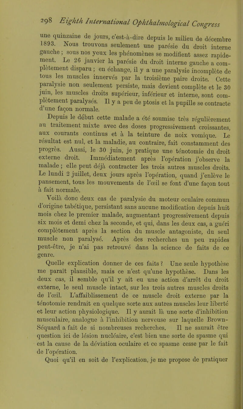 une quinzaiue de jours, c'est-u-dire depuis le miUeu de ddcembre 1893. Nous trouvons seulement une par(^sie du droit interne gauche ; sous nos yeux les phdnom6nes se modifient assez rapide- ment. Le 26 janvier la paresie du droit interne gauche a cora- pl6tement disparu ; en dchange, il y a une paralysie incompl^ite de tous les muscles innervds par la troisi^me paire droite. Cette paralysie non seulement persiste, mais devient complete et le 30 juin, les muscles droits superieur, infdrieur et interne, sont com- pl^tement paralyses. II y a peu de ptosis et la pupille se contracte d'une fagon normale. Depuis le d^but cette malade a etd soumise tr^s regulierement au traitement mixte avec des doses progressivement croissantes, aux courants continus et a la teinture de noix vomique, Le resultat est nul, et la maladie, au contraire, fait constamment des progres. Aussi, le 30 juin, je pratique une tenotomie du droit externe droit. Immediatement apres I'operation j'observe la malade; elle pent deja contracter les trois autres muscles droits. Le lundi 2 juillet, deux jours apr^s I'operation, quand j'enleve le pansement, tous les mouvements de I'ceil se font d'une fagon tout a fait normale. Voila done deux cas de paralysie du moteur oculaire commun d'origine tabetique, persistant sans aucune modification depuis huit mois chez le premier malade, augmentant progressivement depuis six mois et demi chez la seconde, et qui, dans les deux cas, a gueri completement apres la section du muscle antagoniste, du seul muscle non paralyse. Apres des recherches un peu rapides peut-etre, je n'ai pas retrouvd dans la science de faits de ce genre. Quelle explication donner de ces faits ? Une seule hypothese me parait plausible, mais ce n'est qu'une hypothese. Dans les deux cas, il semble qu'il y ait eu une action d'arret du droit externe, le seul muscle intact, sur les trois autres muscles droits de I'oeil. L'affaiblissement de ce muscle droit externe par la tenotomie rendrait en quelque sorte aux autres muscles leur liberte et leur action physiologique. II y aurait la une sorte d'inhibition musculaire, analogue a I'inhibitiou nerveuse sur laquelle Brown- Sequard a fait de si nombreuses recherches. II ne saurait etre question ici de Idsion nucleaire, c'est bien une sorte de spasm e qui est la cause de la deviation oculaire et ce spasme cesse par le fait de I'operation. Quoi qu'il en soit de I'explication, je me propose de pratiquer