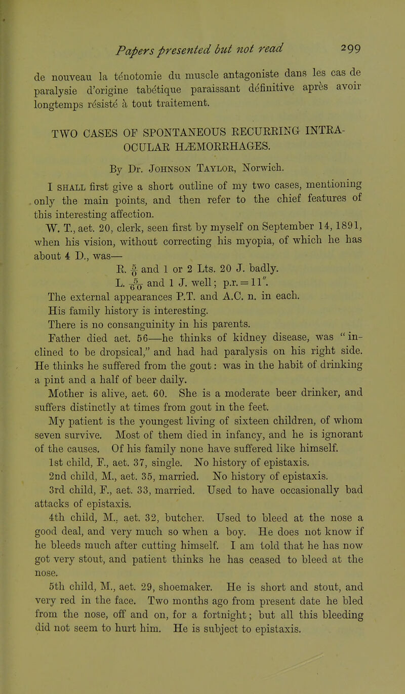 de nouveau la tenotomie dii muscle antagoniste dans les cas de paralysie d'origine tabetique paraissant definitive apres avoir longtemps resiste a tout traitement. TWO OASES OF SPONTANEOUS RECURKING INTRA- OCULAR H^MORRHAOES. By Dr. Johnson Taylor, Norwich. I SHALL first give a short outline of my two cases, mentioning only the main points, and then refer to the chief features of this interesting affection. W. T., aet. 20, clerk, seen first by myself on September 14, 1891, when his vision, without correcting his myopia, of which he has about 4 D., was— R. ^ and 1 or 2 Lts. 20 J. badly. L. and 1 J. well; p.r. = ll. The external appearances P.T. and A.C. n. in each. His family history is interesting. There is no consanguinity in his parents. Father died aet. 56—he thinks of kidney disease, was in- clined to be dropsical, and had had paralysis on his right side. He thinks he suffered from the gout: was in the habit of drinking a pint and a half of beer daily. Mother is alive, aet. 60. She is a moderate beer drinker, and suffers distinctly at times from gout in the feet. My patient is the youngest living of sixteen children, of whom seven survive. Most of them died in infancy, and he is ignorant of the causes. Of his family none have suffered like himself. 1st child, F., aet. 37, single. No history of epistaxis. 2nd child, M., aet. 35, married. No history of epistaxis. 3rd child, F., aet. 33, married. Used to have occasionally bad attacks of epistaxis. 4th child, M., aet. 32, butcher. Used to bleed at the nose a good deal, and very much so when a boy. He does not know if he bleeds much after cutting himself. I am told that he has now got very stout, and patient thinks he has ceased to bleed at the nose. 5th child, M., aet. 29, shoemaker. He is short and stout, and very red in the face. Two months ago from present date he bled from the nose, off and on, for a fortnight; but all this bleeding did not seem to hurt him. He is subject to epistaxis.