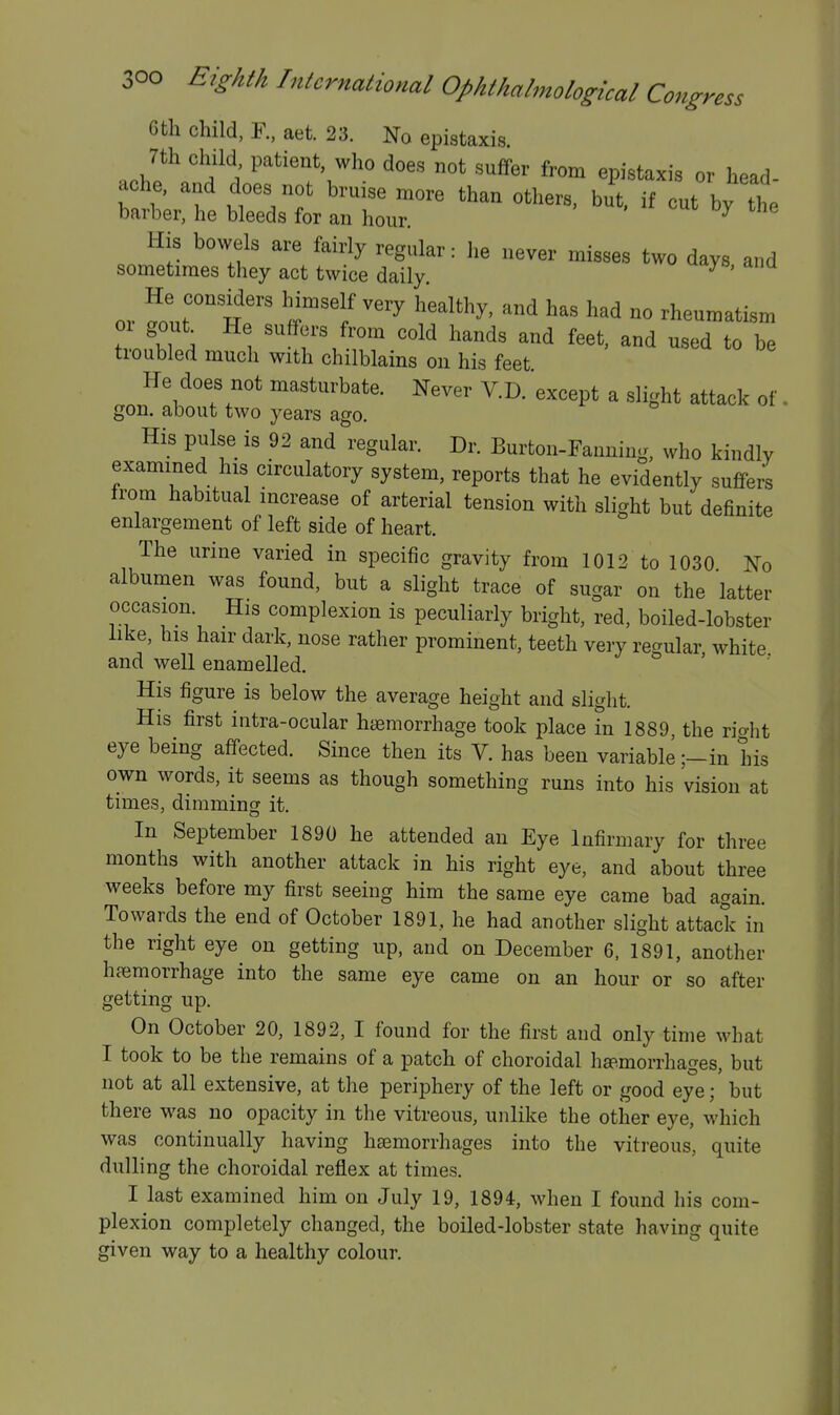 6th child, F., aet. 23. No epistaxis. 7th child patient who does not suffer from epistaxis or head- ache, and does not bruise more than others, but. if cut by the barber, he bleeds for an hour. ^ His bowels are fairly regular: he never misses two days and sometimes they act twice daily. ^ He considers Mmself very healthy, and has had no rheumatism or gout^ He suffers from cold hands and feet, and used to be troubled much with chilblains on his feet He does not masturbate. Never V.D. except a slight attack of. gon. about two years ago. His pulse is 92 and regular. Dr. Burton-Fanning, who kindly examined his circulatory system, reports that he evidently suffers from habitual increase of arterial tension with slight but definite enlargement of left side of heart. The urine varied in specific gravity from 1012 to 1030 No albumen was found, but a slight trace of sugar on the latter occasion. His complexion is peculiarly bright, red, boiled-lobster like, his hair dark, nose rather prominent, teeth very regular white and well enamelled. His figure is below the average height and slight. His first intra-ocular hemorrhage took place in 1889, the rio-ht eye being affected. Since then its V. has been variable ;-in his own words, it seems as though something runs into his vision at times, dimming it. In September 1890 he attended an Eye Infirmary for three months with another attack in his right eye, and about three weeks before my first seeing him the same eye came bad again. Towards the end of October 1891, he had another slight attack in the right eye on getting up, and on December 6, 1891, another haemorrhage into the same eye came on an hour or so after getting up. On October 20, 1892, I found for the first and only time what I took to be the remains of a patch of choroidal hEp.morrhages, but not at all extensive, at the periphery of the left or good eye; but there was no opacity in the vitreous, unlike the other eye, which was continually having haemorrhages into the vitreous, quite dulling the choroidal reflex at times. I last examined him on July 19, 1894, when I found his com- plexion completely changed, the boiled-lobster state having quite given way to a healthy colour.