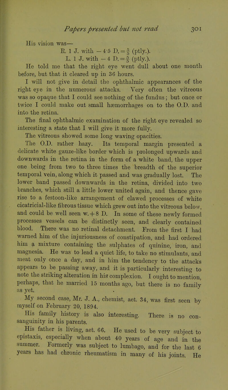 His vision was— E. 1 J. with -4-5 D. = | (ptly.). L. 1 J. with - 4 D. = i- (ptly.). He told me that the right eye went dull about one month before, but that it cleared up in 36 hours. I will not give in detail the ophthalmic appearances of the right eye in the numerous attacks. Very often the vitreous was so opaque that I could see nothing of the fundus; but once or twice I could make out small hsemorrhacres on to the O.D. and into the retina. The final ophthalmic examination of the right eye revealed so interesting a state that I will give it more fully. The vitreous showed some long waving opacities. The O.D. rather hazy. Its temporal margin presented a delicate white gauze-like border which is prolonged upwards and downwards in the retina in the form of a white band, the upper one being from two to three times the breadth of the superior temporal vein, along which it passed and was gradually lost. The lower band passed downwards in the retina, divided into two branches, which still a little lower united again, and thence gave rise to a festoon-like arrangement of clawed processes of white cicatricial-like fibrous tissue which grew out into the vitreous below, and could be well seen w. -f- 8 D. In some of these newly formed processes vessels can be distinctly seen, and clearly contained blood. There was no retinal detachment. From the first I had warned him of the injuriousness of constipation, and had ordered him a mixture containing the sulphates of quinine, iron, and magnesia. He was to lead a quiet life, to take no stimulants, and meat only once a day, and in him the tendency to the attacks appears to be passing away, and it is particularly interesting to note the striking alteration in his complexion. I ought to mention, perhaps, that he married 15 months ago, but there is no family as yet. My second case, Mr. J. A., chemist, aet. 34, was first seen by myself on February 20, 1894. His family history is also interesting. There is no con- sanguinity in his parents. His father is living, aet. 66. He used to be very subject to epistaxis, especially when about 40 years of age and in the summer. Formerly was subject to lumbago, and for the last 6 years has had chronic rheumatism in many of his joints. He