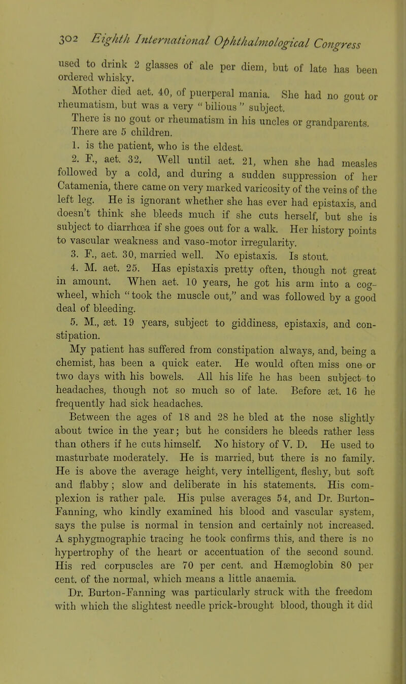 used to drink 2 glasses of ale per diem, but of late has been ordered whisky. Mother died aet. 40, of puerperal mania. She had no gout or rheumatism, but was a very  bilious  subject. There is no gout or rheumatism in his uncles or grandparents. There are 5 children. 1. is the patient, who is the eldest. 2. F., aet. 32. Well until aet. 21, when she had measles followed by a cold, and during a sudden suppression of her Catamenia, there came on very marked varicosity of the veins of the left leg. He is ignorant whether she has ever had epistaxis, and doesn't think she bleeds much if she cuts herself, but she is subject to diarrhoea if she goes out for a walk. Her history points to vascular weakness and vaso-motor irregularity. 3. F., aet. 30, married well. No epistaxis. Is stout. 4. M. aet. 25. Has epistaxis pretty often, though not great in amount. When aet. 10 years, he got his arm into a cog- wheel, which  took the muscle out, and was followed by a good deal of bleeding. 5. M., set. 19 years, subject to giddiness, epistaxis, and con- stipation. My patient has suffered from constipation always, and, being a chemist, has been a quick eater. He would often miss one or two days with his bowels. All his life he has been subject to headaches, though not so much so of late. Before set. 16 he frequently had sick headaches. Between the ages of 18 and 28 he bled at the nose slightly about twice in the year; but he considers he bleeds rather less than others if he cuts himself. No history of V. D. He used to masturbate moderately. He is married, but there is no family. He is above the average height, very intelligent, fleshy, but soft and flabby; slow and deliberate in his statements. His com- plexion is rather pale. His pulse averages 54, and Dr. Burton- Fanning, who kindly examined his blood and vascular system, says the pulse is normal in tension and certainly not increased. A sphygmographic tracing he took confirms this, and there is no hypertrophy of the heart or accentuation of the second sound. His red corpuscles are 70 per cent, and Hsemoglobin 80 per cent, of the normal, which means a little anaemia. Dr. Burton-Fanning was particularly struck with the freedom with which the slightest needle prick-brought blood, though it did