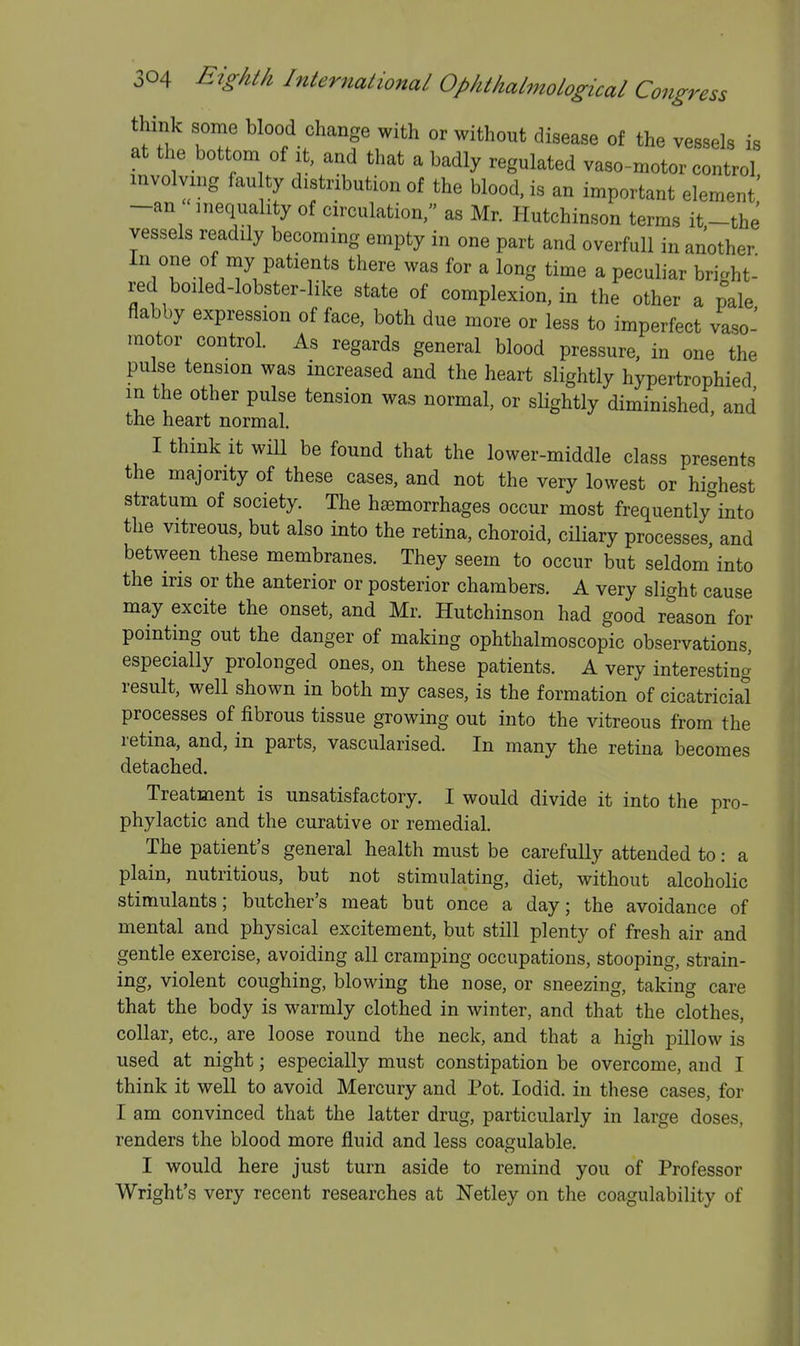 think some blood change with or without disease of the vessels is at the bottom of it, and that a badly regulated vaso-motor control involving fan ty distribution of the blood, is an important element' -an inequality of circulation, as Mr. Hutchinson terms it-the vessels readily becoming empty in one part and overfull in another In one of my patients there was for a long time a peculiar bright red boiled-lobster-like state of complexion, in the other a pale flabby expression of face, both due more or less to imperfect vaso- motor control. As regards general blood pressure, in one the pulse tension was increased and the heart slightly hypertrophied in the other pulse tension was normal, or sHghtly diminished, and the heart normal. I think it wiU be found that the lower-middle class presents the majority of these cases, and not the very lowest or hicrhest stratum of society. The hemorrhages occur most frequently'^into the vitreous, but also into the retina, choroid, ciliary processes and between these membranes. They seem to occur but seldom'into the iris or the anterior or posterior chambers. A very slight cause may excite the onset, and Mr. Hutchinson had good reason for pointing out the danger of making ophthalmoscopic observations, especially prolonged ones, on these patients. A very interesting result, well shown in both my cases, is the formation of cicatricial processes of fibrous tissue growing out into the vitreous from the retina, and, in parts, vascularised. In many the retina becomes detached. Treatment is unsatisfactory. I would divide it into the pro- phylactic and the curative or remedial. The patient's general health must be carefully attended to: a plain, nutritious, but not stimulating, diet, without alcoholic stimulants; butcher's meat but once a day; the avoidance of mental and physical excitement, but still plenty of fresh air and gentle exercise, avoiding all cramping occupations, stooping, strain- ing, violent coughing, blowing the nose, or sneezing, taking care that the body is warmly clothed in winter, and that the clothes, collar, etc., are loose round the neck, and that a high pillow is used at night; especially must constipation be overcome, and I think it well to avoid Mercury and Pot. lodid. in these cases, for I am convinced that the latter drug, particularly in large doses, renders the blood more fluid and less coagulable. I would here just turn aside to remind you of Professor Wright's very recent researches at Netley on the coagulability of