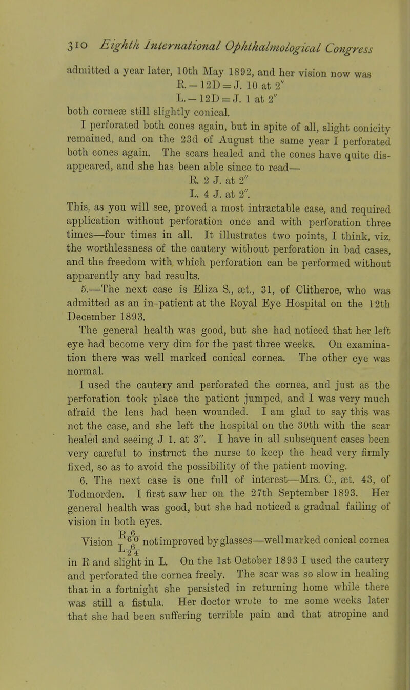 admitted a year later, 10th May 1892, and her vision now was R.-12D = J. 10 at 2 L.-12D = J. 1 at 2 both cornese still slightly conical. I perforated both cones again, but in spite of all, slight conicity remained, and on the 23d of August the same year I perforated both cones again. The scars healed and the cones have quite dis- appeared, and she has been able since to read— E. 2 J. at 2 L. 4 J. at 2. This, as you will see, proved a most intractable case, and required application without perforation once and with perforation three times—four times in all. It illustrates two points, I think, viz. the worthlessness of the cautery without perforation in bad cases, and the freedom with which perforation can be performed without apparently any bad results. 5. —The next case is Eliza S., set., 31, of Clitheroe, who was admitted as an in-patient at the Eoyal Eye Hospital on the 12th December 1893. The general health was good, but she had noticed that her left eye had become very dim for the past three weeks. On examina- tion there was well marked conical cornea. The other eye was normal. I used the cautery and perforated the cornea, and just as the perforation took place the patient jumped, and I was very much afraid the lens had been wounded. I am glad to say this was not the case, and she left the hospital on the 30th with the scar healed and seeing J 1. at 3. I have in all subsequent cases been very careful to instruct the nurse to keep the head very firmly fixed, so as to avoid the possibility of the patient moving. 6. The next case is one full of interest—Mrs. C, set. 43, of Todmorden. I first saw her on the 27th September 1893. Her general health was good, but she had noticed a gradual failing of vision in both eyes. Vision ^ ^ not improved by glasses—well marked conical cornea in R and slight in L. On the 1st October 1893 I used the cautery and perforated the cornea freely. The scar was so slow in healing that in a fortnight she persisted in returning home while there was still a fistula. Her doctor wrote to me some weeks later that she had been suffering terrible pain and that atropine and