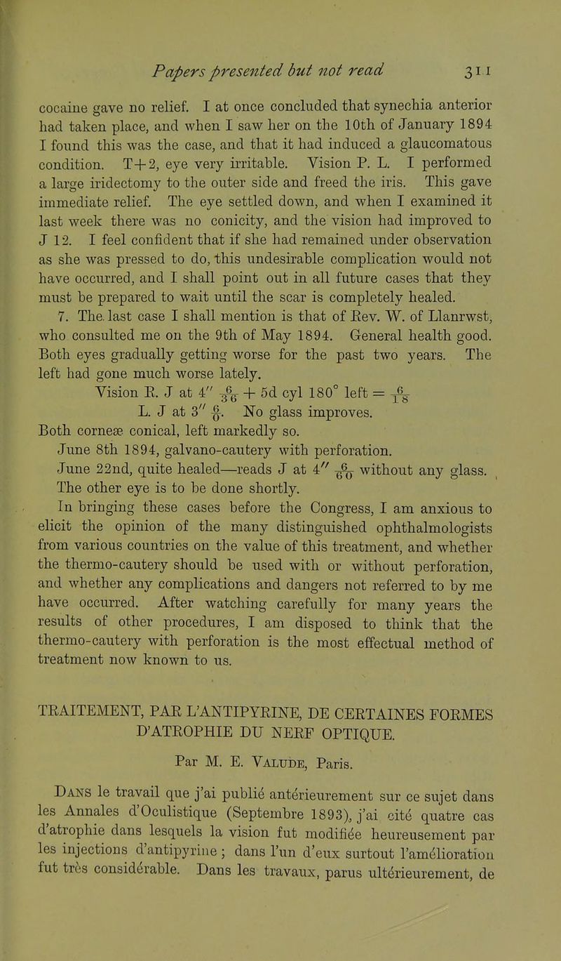 cocaiue gave no relief. I at once concluded that synechia anterior had taken place, and when I saw her on the 10th of January 1894 I found this was the case, and that it had induced a glaucomatous condition. T+2, eye very irritable. Vision P. L. I performed a large iridectomy to the outer side and freed the iris. This gave immediate relief. The eye settled down, and when I examined it last week there was no conicity, and the vision had improved to J 12. I feel confident that if she had remained under observation as she was pressed to do, this undesirable complication would not have occurred, and I shall point out in all future cases that they must be prepared to wait until the scar is completely healed. 7. The. last case I shall mention is that of Eev. W. of Llanrwst, who consulted me on the 9th of May 1894. General health good. Both eyes gradually getting worse for the past two years. The left had gone much worse lately. Vision E. J at 4 _j_ 5^ cyl 180° left = ^-^ L. J at 3 ^. No glass improves. Both corneae conical, left markedly so. June 8th 1894, galvano-cautery with perforation. June 22nd, quite healed—reads J at 4 without any glass. The other eye is to be done shortly. In bringing these cases before the Congress, I am anxious to elicit the opinion of the many distinguished ophthalmologists from various countries on the value of this treatment, and w^hether the thermo-cautery should be used with or without perforation, and whether any complications and dangers not referred to by me have occurred. After watching carefully for many years the results of other procedures, I am disposed to think that the thermo-cautery with perforation is the most effectual method of treatment now known to us. TRAITEMENT, PAE LANTIPYEINE, DE CEETAINES FOEMES D'ATEOPHIE DU NEEF OPTIQUE. Par M. E. Valude, Paris. Dans le travail que j'ai public anterieurement sur ce sujet dans les Annales d'Oculistique (Septembre 1893), j'ai cite quatre cas d'atrophie dans lesquels la vision fut modifi^e heureusement par les injections d'antipyriiie ; dans I'un d'eux surtout I'am^lioration fut tres considerable. Dans les travaux, parus ulterieurement, de