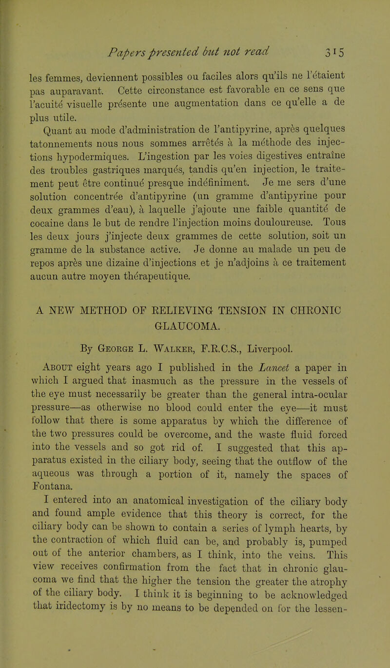 les femmes, deviennent possibles ou faciles alors qu'ils ne I'etaient pas auparavant. Cette circonstance est favorable en ce sens que I'acuite visuelle prdsente une augmentation dans ce quelle a de plus utile. Quant au mode d'administration de I'antipyrine, apr6s quelques tatonnements nous nous sommes arretds a la methode des injec- tions hypodermiques. L'ingestion par les voies digestives entraine des troubles gastriques marques, tandis qu'en injection, le traite- ment peut etre continue presque indefiniment. Je me sers d'une solution concentree d'antipyrine (un gramme d'antipyrine pour deux grammes d'eau), \ laquelle j'ajoute une faible quantity de cocaine dans le but de rendre I'injection moins douloureuse. Tons les deux jours j'injecte deux grammes de cette solution, soit un gramme de la substance active. Je donne au malade un peu de repos apr^s une dizaine d'injections et je n'adjoins a ce traitement aucun autre moyen therapeutique. A NEW METHOD OF EELIEVING TENSION IN CHRONIC GLAUCOMA. By George L. Walker, F.RC.S., Liverpool. About eight years ago I published in the Lancet a paper in which I argued that inasmuch as the pressure in the vessels of the eye must necessarily be greater than the general intra-ocular pressure—as otherwise no blood could enter the eye—it must Ibllow that there is some apparatus by which the difference of the two pressures could be overcome, and the waste fluid forced into the vessels and so got rid of. I suggested that this ap- paratus existed in the ciliary body, seeing that the outflow of the aqueous was through a portion of it, namely the spaces of Fontana. I entered into an anatomical investigation of the ciliary body and found ample evidence that this theory is correct, for the ciliary body can be shown to contain a series of lymph hearts, by the contraction of which fluid can be, and probably is, pumped out of the anterior chambers, as I think, into the veins. This view receives confirmation from the fact that in chronic glau- coma we find that the higher the tension the greater the atrophy of the ciliary body. I think it is beginning to be acknowledged that iridectomy is by no means to be depended on for the lessen-