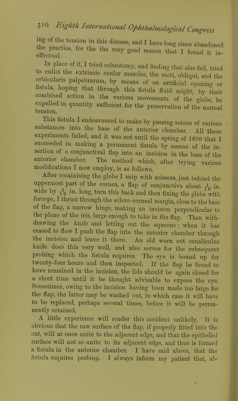 Ih! ''^fM'' ^ ^^^ ^b^-doned In place of it I tried sclerotomy, and finding that also fail, tried to enlist the extrinsic ocular muscles, the recti, obliqui, and the orbicularis palpebrarum, by means of an artificial openina or fistula, hoping that through this fistula fluid might, by their combined action in the various movements of the -bbe be expelled in quantity sufficient for the preservation of the normal tension. This fistula I endeavoured to make by passing setons of various substances into the base of the anterior chamber. All these experiments failed, and it was not until the spring of 1890 that I succeeded m making a permanent fistula by means of the in- sertion of a conjunctival flap into an incision in the base of the anterior chamber. The method which, after trying various modifications I now employ, is as follows. After cocainising the globe I snip with scissors, just behind the uppermost part of the cornea, a flap of conjunctiva about ^ in. wide by 3^ in. long, turn this back and then fixing the globe with forceps, I thrust through the sclero-corneal margin, close to the base of the flap, a narrow hinge, making an incision perpendicular to the plane of the iris, large enough to take in the flap. Then with- drawing the knife and letting out the aqueous; when it has ceased to flow I push the flap into the anterior chamber through the incision and leave it there. An old worn out canaliculus knife does this very well, and also serves for the subsequent probing which the fistula requires. The eye is bound up for twenty-four hours and then inspected. If the flap be found to have remained in the incision, the lids should be again closed for a short time until it be thought advisable to expose the eye. Sometimes, owing to the incision having been made too large for the flap, the latter may be washed out, in which case it will have to be replaced, perhaps several times, before it will be perma- nently retained. A little experience will render this accident unlikely. It is obvious that the raw surface of the flap, if properly fitted into the cut, will at once unite to the adjacent edge, and that the epithelial surface will not so unite to its adjacent edge, and thus is formed a fistula in the anterior chamber. I have said above, that the fistula requires probing. I always inform my patient that, al-