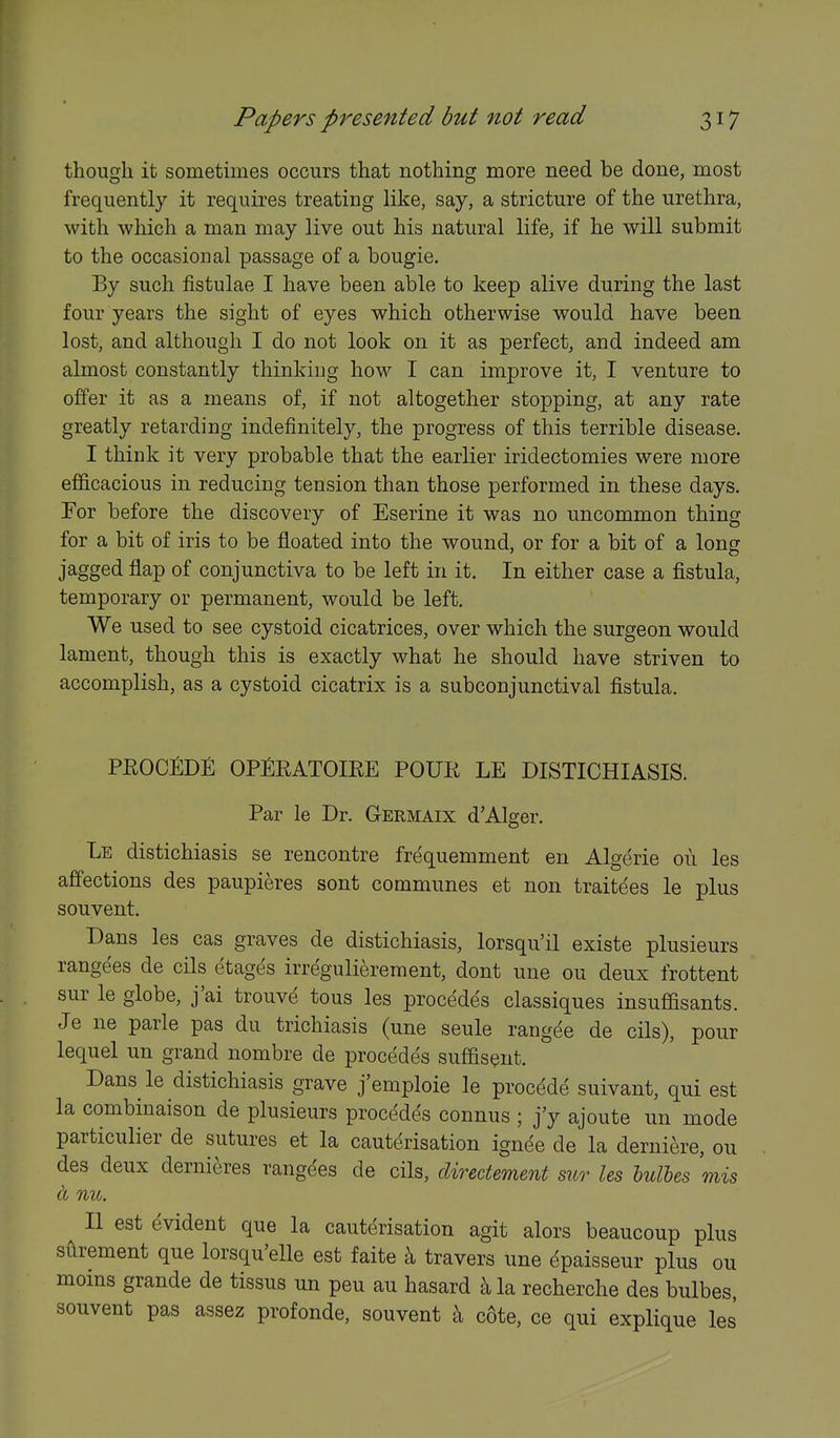 though it sometimes occurs that nothing more need be done, most frequently it requires treating like, say, a stricture of the urethra, with which a man may live out his natural life, if he will submit to the occasional passage of a bougie. By such fistulae I have been able to keep alive during the last four years the sight of eyes which otherwise would have been lost, and although I do not look on it as perfect, and indeed am almost constantly thinkiug how I can improve it, I venture to offer it as a means of, if not altogether stopping, at any rate greatly retarding indefinitely, the progress of this terrible disease. I think it very probable that the earlier iridectomies were more efficacious in reducing tension than those performed in these days. For before the discovery of Eserine it was no uncommon thing for a bit of iris to be floated into the wound, or for a bit of a long jagged flap of conjunctiva to be left in it. In either case a fistula, temporary or permanent, would be left. We used to see cystoid cicatrices, over which the surgeon would lament, though this is exactly what he should have striven to accomplish, as a cystoid cicatrix is a subconjunctival fistula. PROOEDE OPfiRATOIEE POUR LE DISTICHIASIS. Par le Dr. Germaix d'Alger. Le distichiasis se rencontre frequemment en Algerie oii les affections des paupieres sont communes et non traitees le plus souvent, Dans les cas graves de distichiasis, lorsqu'il existe plusieurs rangees de cils etages irregulierement, dont une ou deux frottent sur le globe, j'ai trouve tons les precedes classiques insuffisants. Je ne parle pas du trichiasis (une seule rangee de cils), pour lequel un grand nombre de precedes suffisQnt. Dans le distichiasis grave j'emploie le precede suivant, qui est la combinaison de plusieurs precedes connus ; j'y ajoute un mode particulier de sutures et la cauterisation ignee de la derniere, ou des deux derni^res rangdes de cils, clirectement sur les hulhes 'mis a nu. II est evident que la cauterisation agit alors beaucoup plus silrement que lersqu'elle est faite ^ travers une epaisseur plus ou moms grande de tissus un pen au hasard la recherche des bulbes, souvent pas assez profonde, souvent ^ cote, ce qui explique les