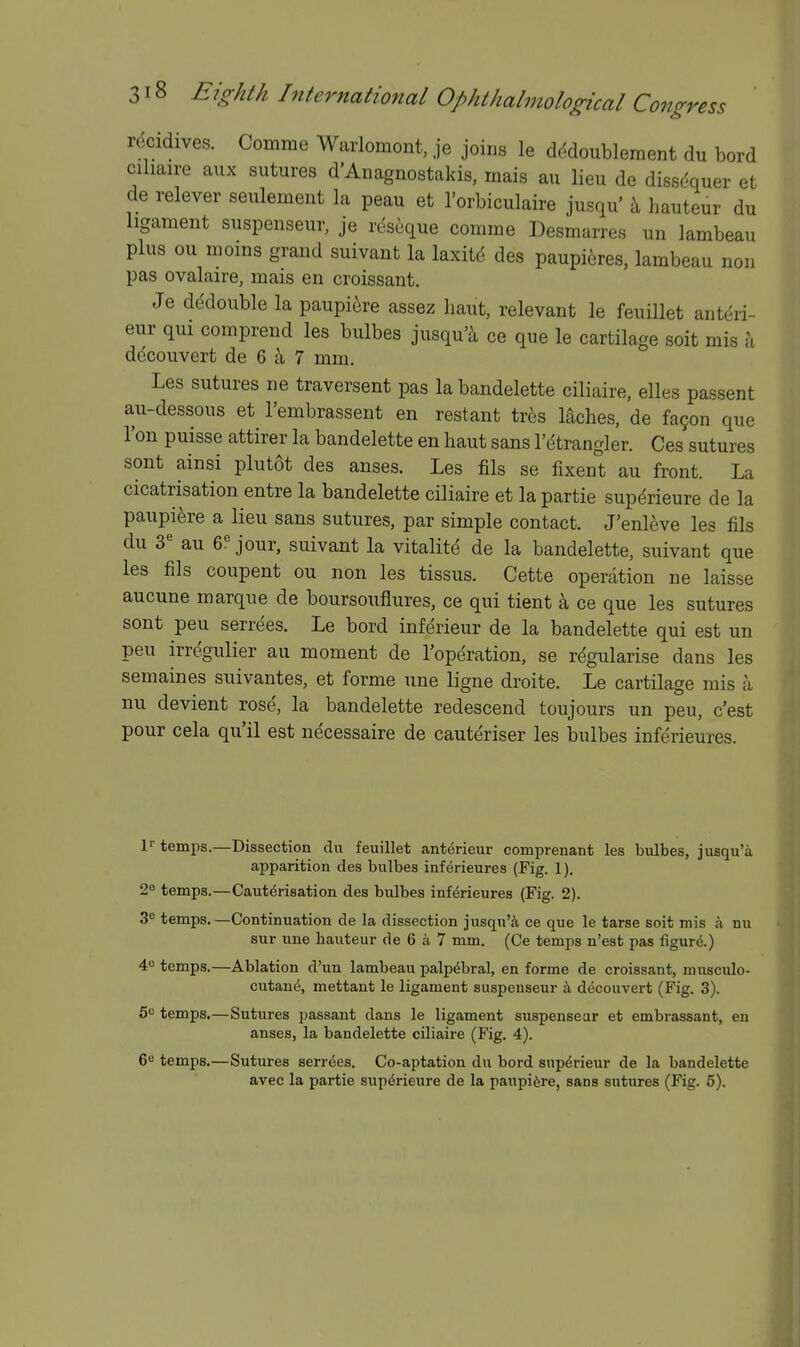 recidives. Comme Warlomont, je joins le d(^doublement du bord cihaire aux sutures d'Anagnostakis, rnais au lieu de dissdquer et de relever seulement la peau et I'orbiculaire jusqu' \ hauteur du ligament suspenseur, je rdseque comme Desmarres un lambeau plus ou moins grand suivant la laxitd des paupieres, lambeau non pas ovalaire, mais en croissant. Je dedouble la paupi^re assez haut, relevant le feuillet anteri- eur qui comprend les bulbes jusqu'^ ce que le cartilage soit mis a decouvert de 6 ^ 7 mm. Les sutures ne traversent pas la bandelette ciliaire, elles passent au-dessous et I'embrassent en restant tres mches, de fa9on que Ton puisse attirer la bandelette en haut sans I'etrangler. Ces sutures sont ainsi plutot des anses. Les fils se fixent au front. La cicatrisation entre la bandelette ciliaire et la partie supdrieure de la paupiere a lieu sans sutures, par simple contact. J'enleve les fils du 3 au 6!^ jour, suivant la vitalite de la bandelette, suivant que les fils coupent ou non les tissus. Cette operation ne laisse aucune marque de boursouflures, ce qui tient k ce que les sutures sont pen serrees. Le bord inferieur de la bandelette qui est un pen irregulier au moment de I'operation, se regularise dans les semaines suivantes, et forme une ligne droite. Le cartilage mis a nu devient rose, la bandelette redescend toujours un peu, c'est pour cela qu'il est necessaire de cauteriser les bulbes inferieures. temps.—Dissection du feuillet anterieur comprenant les bulbes, jusqu'a apparition des bulbes inferieures (Fig. 1). 2« temps.—Cauterisation des bulbes inferieures (Fig. 2). S*' temps. —Continuation de la dissection jusqu'^i ce que le tarse soit mis a nu sur une hauteur de 6 a 7 mm. (Ce temps n'est pas figure.) 4 temps.—Ablation d'un lambeau palpebral, en forme de croissant, musculo- cutane, mettant le ligament suspenseur k decouvert (Fig. 3). 5^ temps.—Sutures passant dans le ligament suspenseur et embrassant, en anses, la bandelette ciliaire (Fig, 4). 6e temps.—Sutures serrees. Co-aptation du bord sup^rieur de la bandelette avec la partie supdrieure de la paupiere, sans sutures (Fig. 5). I