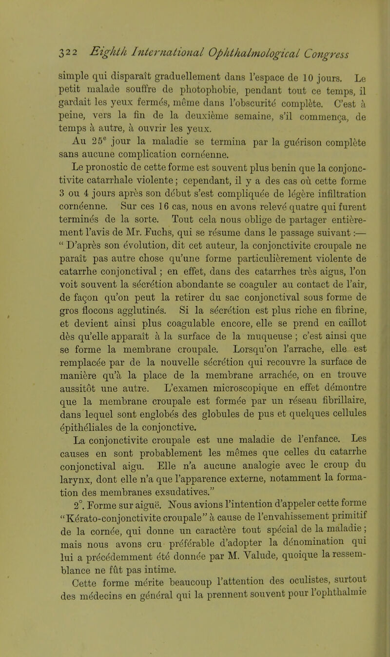 simple qui disparatt graduellement dans I'espace de 10 jours. Le petit malade souffre de photophobie, pendant tout ce temps, il gardait les yeux fermds, meme dans Tobscuritd complete. C'est a peine, vers la fin de la deuxieme semaine, s'il commenQa, de temps ;\ autre, a ouvrir les yeux. Au 25° jour la maladie se termina par la gudrison complete sans aucune complication corneenne. Le pronostic de cette forme est souvent plus benin que la conjonc- tivite catarrhale violente; cependant, il y a des cas ou cette forme 3 ou 4 jours apres son ddbut s'est compliquee de Idgere infiltration corneenne. Sur ces 16 cas, nous en avons relevd quatre qui furent termines de la sorte. Tout cela nous oblige de partager entifere- ment I'avis de Mr. Fuchs, qui se resume dans le passage suivant:—  D'apres son evolution, dit cet auteur, la conjonctivite croupale ne parait pas autre chose qu'une forme particuli^rement violente de catarrhe conjonctival; en effet, dans des catarrhes tres aigus. Ton voit souvent la secretion abondante se coaguler au contact de I'air, de fa9on qu'on pent la retirer du sac conjonctival sous forme de gros flocons agglutines. Si la secretion est plus riche en fibrine, et devient ainsi plus coagulable encore, elle se prend en caillot d^s qu'elle apparait a la surface de la muqueuse ; c'est ainsi que se forme la membrane croupale, Lorsqu'on I'arrache, elle est remplacde par de la nouvelle secretion qui recouvre la surface de maniere qu'^ la place de la membrane arracbee, on en trouve aussitot une autre. L'examen microscopique en effet demontre que la membrane croupale est formee par un reseau fibrillaire, dans lequel sont englobes des globules de pus et quelques cellules epitheliales de la conjonctive. La conjonctivite croupale est une maladie de I'enfance. Les causes en sont probablement les m^mes que celles du catarrhe conjonctival aigu. Elle n'a aucune analogic avec le croup du larynx, dont elle n'a que I'apparence externe, notamment la forma- tion des membranes exsudatives. 2°. Forme sur aigue. Nous avions I'intention d'appeler cette forme Kdrato-conjonctivite croupale a cause de I'envahissement primitif de la cornde, qui donne un caractere tout special de la maladie; mais nous avons cru preferable d'adopter la denomination qui lui a prdcddemment etd donnee par M. Valude, quoique la ressem- blance ne fut pas intime. Cette forme merite beaucoup I'attention des oculistes, surtout des mddecins en general qui la prennent souvent pour I'ophthalmie