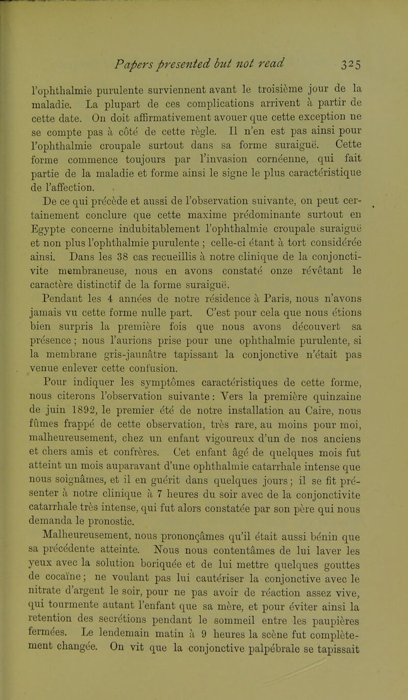 rophthalmie purulente survieiment avant le troisieme jour de la maladie. La plupart de ces complications arrivent a partir de cette date. On doit affirmativement avouer que cette exception ne se compte pas a cote de cette regie. 11 n'en est pas ainsi pour Tophtlialmie croupale surtout dans sa forme suraigue. Cette forme commence toujours par Tinvasion corneenne, qui fait partie de la maladie et forme ainsi le signe le plus caracteristique de I'affection. De ce qui precede et aussi de I'observation suivante, on pent cer- tainement conclure que cette maxime predominante surtout en Egypte concerne indubitablement I'ophthalmie croupale suraigue et non plus I'oplithalmie purulente ; celle-ci etant a tort consideree ainsi, Dans les 38 cas recueillis a notre clinique de la conjoncti- vite membraneuse, nous en avons constate onze revetant le caractere distinctif de la forme suraigue. Pendant les 4 annees de notre residence a Paris, nous n'avons jamais vu cette forme nulle part. C'est pour cela que nous etions bien surpris la premiere fois que nous avons decouvert sa presence; nous I'aurions prise pour une oplithalmie purulente, si la membrane gris-jaunatre tapissant la conjonctive n'etait pas venue enlever cette confusion. Pour indiquer les symptomes caracteristiques de cette forme, nous citerons I'observation suivante: Vers la premiere quinzaine de juin 1892, le premier ete de notre installation au Caire, nous fumes frappe de cette observation, tres rare, au moins pour moi, malheureusement, chez un enfant vigoureux d'un de nos anciens et chers amis et confreres. Get enfant ^ge de quelques mois fut atteint un mois auparavant d'une ophthalmic catarrhale intense que nous soignames, et il en guerit dans quelques jours; il se fit pre- senter a notre clinique a 7 heures du soir avec de la conjonctivite catarrhale tres intense, qui fut alors constatee par son pere qui nous demanda le pronostic. Malheureusement, nous pronongames qu'il etait aussi benin que sa precedente atteinte. Nous nous contentames de lui laver les yeux avec la solution boriquee et de lui mettre quelques gouttes de cocaine; ne voulant pas lui cauteriser la conjonctive avec le nitrate d'argent le soir, pour ne pas avoir de reaction assez vive, qui tourmente autant I'enfant que sa m^re, et pour eviter ainsi la retention des secretions pendant le sommeil entre les paupieres fermdes. Le lendemain matin a 9 heures la scfcne fut complete- ment changee. On vit que la conjonctive palpebrale se tapissait